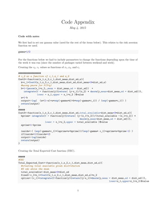 Code Appendix
May 4, 2015
Code with notes
We ﬁrst had to set our gamma value (need for the rest of the items below). This relates to the risk aversion
function we used.
gamma=1/2
For the functions below we had to include parameters to change the functions depending upon the time of
the week it was run (since the number of packages varied between weekend and week).
Creating the c2, c1 values as functions of x1, x2, and c1
#################
# c_2 as a function of c_1,x_1 and x_2
Cost2<-function(x_1,x_2,c_1,dist_mean,dist_sd,s){
k=c_1+Cost3(x_1,x_2,c_1,dist_mean,dist_sd,dist_mean+3*dist_sd,s)
#using pnorm for P(Y<y)
b=1-(pnorm(x_1+x_2,,mean = dist_mean,sd = dist_sd)) +
integrate(f = function(y){return( (y-x_1)/(x_2) * dnorm(y,mean=dist_mean,sd = dist_sd))},
lower = x_1,upper = x_1+x_2 )$value
a=1-b
output<-log( (a*(1-s)+a*exp(-gamma*k)+b*exp(-gamma*c_1)) / (exp(-gamma*c_1)) )
return(output)
}
#####
Cost3<-function(x_1,x_2,c_1,dist_mean,dist_sd,total_available=dist_mean+3*dist_sd,s){
bprime= integrate(f = function(y){return( (y-(x_1+x_2))/(total_available -(x_1+x_2)) *
dnorm(y,mean=dist_mean,sd = dist_sd))},
lower = x_1+x_2,upper = total_available )$value
aprime=1-bprime
inside<-( (exp(-gamma*c_1)*(aprime*s+bprime))/(exp(-gamma* c_1)+aprime*s+bprime-1) )
if(inside<1){inside=1}
output<-log(inside)
return(output)
}
Creating the Total Expected Cost function (TEC).
#####
#TEC
Total_Expected_Cost<-function(x_1,x_2,c_1,dist_mean,dist_sd,s){
#creating total available given distribution
#3 sds above the mean
total_available<-dist_mean+3*dist_sd
fixed<-c_1*x_1+Cost2(x_1,x_2,c_1,dist_mean,dist_sd,s)*x_2
option<-(c_1)*integrate(f=function(y){return((y-x_1)*dnorm(y,mean = dist_mean,sd = dist_sd))},
lower=x_1,upper=x_1+x_2)$value
1
 
