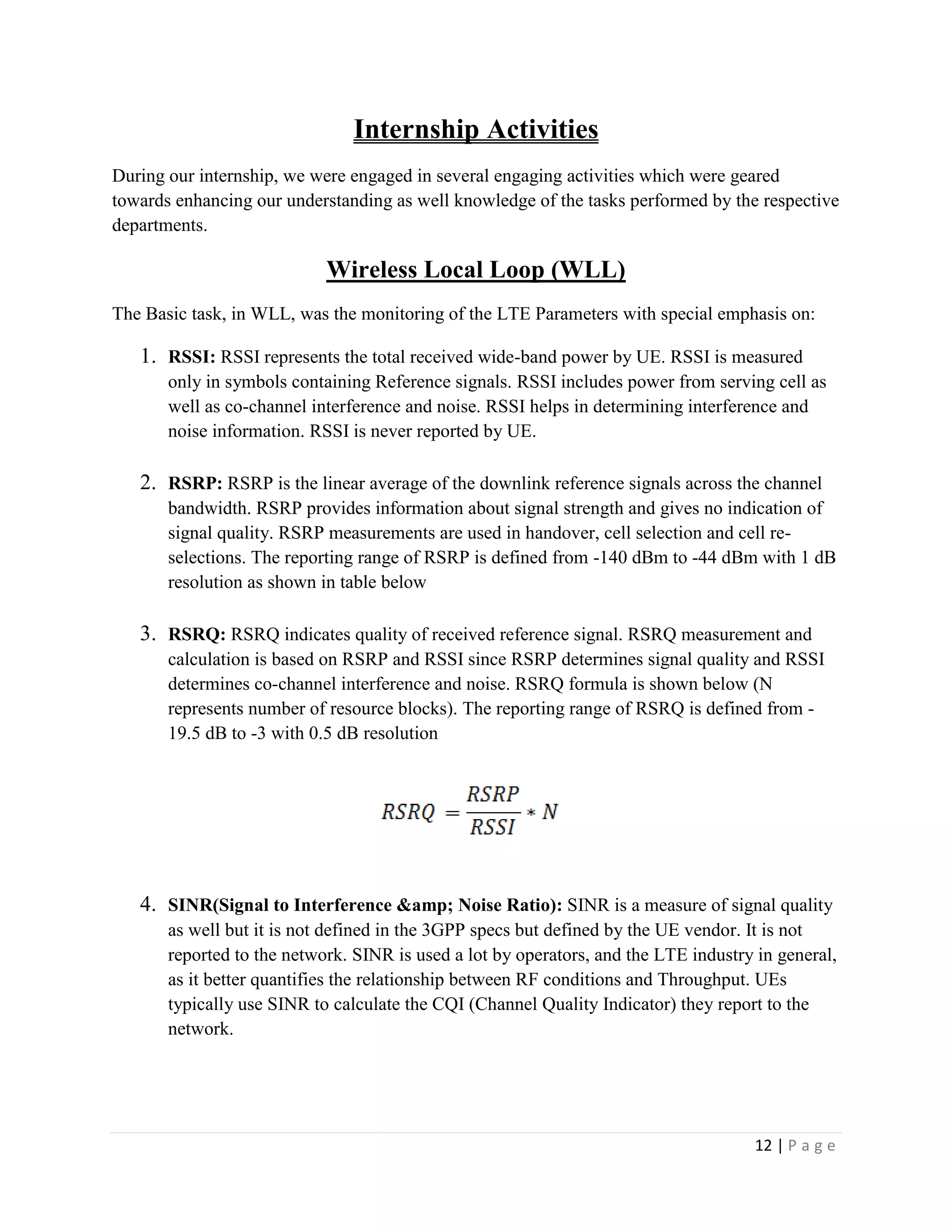 12 | P a g e
Internship Activities
During our internship, we were engaged in several engaging activities which were geared
towards enhancing our understanding as well knowledge of the tasks performed by the respective
departments.
Wireless Local Loop (WLL)
The Basic task, in WLL, was the monitoring of the LTE Parameters with special emphasis on:
1. RSSI: RSSI represents the total received wide-band power by UE. RSSI is measured
only in symbols containing Reference signals. RSSI includes power from serving cell as
well as co-channel interference and noise. RSSI helps in determining interference and
noise information. RSSI is never reported by UE.
2. RSRP: RSRP is the linear average of the downlink reference signals across the channel
bandwidth. RSRP provides information about signal strength and gives no indication of
signal quality. RSRP measurements are used in handover, cell selection and cell re-
selections. The reporting range of RSRP is defined from -140 dBm to -44 dBm with 1 dB
resolution as shown in table below
3. RSRQ: RSRQ indicates quality of received reference signal. RSRQ measurement and
calculation is based on RSRP and RSSI since RSRP determines signal quality and RSSI
determines co-channel interference and noise. RSRQ formula is shown below (N
represents number of resource blocks). The reporting range of RSRQ is defined from -
19.5 dB to -3 with 0.5 dB resolution
4. SINR(Signal to Interference &amp; Noise Ratio): SINR is a measure of signal quality
as well but it is not defined in the 3GPP specs but defined by the UE vendor. It is not
reported to the network. SINR is used a lot by operators, and the LTE industry in general,
as it better quantifies the relationship between RF conditions and Throughput. UEs
typically use SINR to calculate the CQI (Channel Quality Indicator) they report to the
network.
 