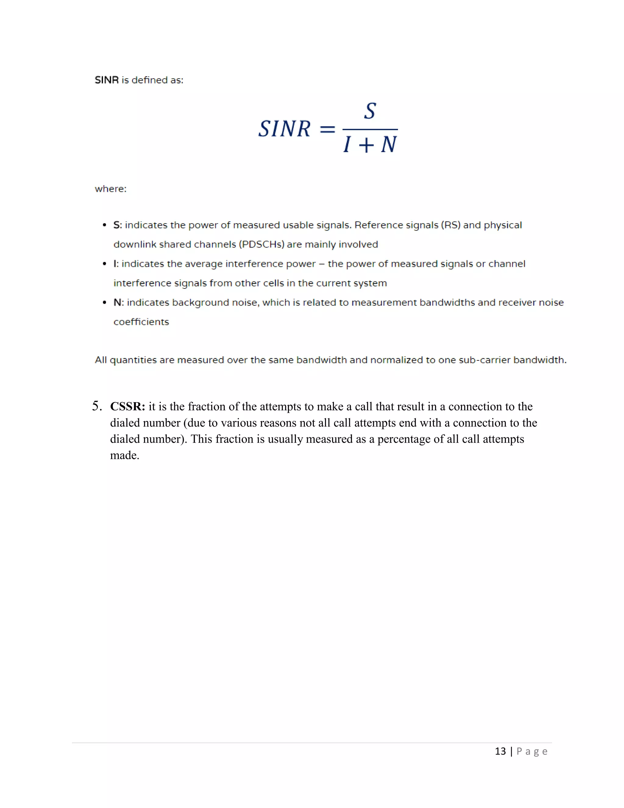 13 | P a g e
5. CSSR: it is the fraction of the attempts to make a call that result in a connection to the
dialed number (due to various reasons not all call attempts end with a connection to the
dialed number). This fraction is usually measured as a percentage of all call attempts
made.
 