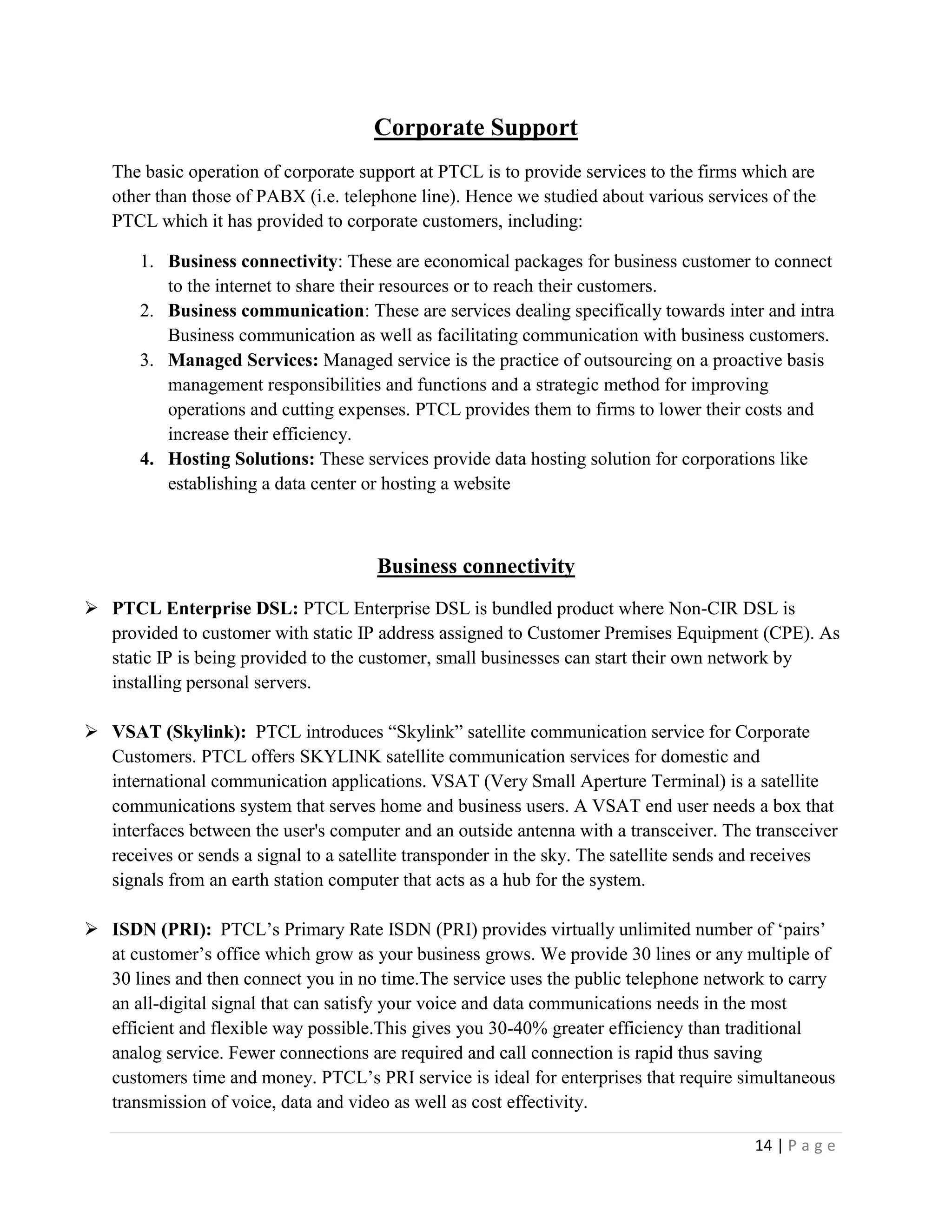 14 | P a g e
Corporate Support
The basic operation of corporate support at PTCL is to provide services to the firms which are
other than those of PABX (i.e. telephone line). Hence we studied about various services of the
PTCL which it has provided to corporate customers, including:
1. Business connectivity: These are economical packages for business customer to connect
to the internet to share their resources or to reach their customers.
2. Business communication: These are services dealing specifically towards inter and intra
Business communication as well as facilitating communication with business customers.
3. Managed Services: Managed service is the practice of outsourcing on a proactive basis
management responsibilities and functions and a strategic method for improving
operations and cutting expenses. PTCL provides them to firms to lower their costs and
increase their efficiency.
4. Hosting Solutions: These services provide data hosting solution for corporations like
establishing a data center or hosting a website
Business connectivity
 PTCL Enterprise DSL: PTCL Enterprise DSL is bundled product where Non-CIR DSL is
provided to customer with static IP address assigned to Customer Premises Equipment (CPE). As
static IP is being provided to the customer, small businesses can start their own network by
installing personal servers.
 VSAT (Skylink): PTCL introduces “Skylink” satellite communication service for Corporate
Customers. PTCL offers SKYLINK satellite communication services for domestic and
international communication applications. VSAT (Very Small Aperture Terminal) is a satellite
communications system that serves home and business users. A VSAT end user needs a box that
interfaces between the user's computer and an outside antenna with a transceiver. The transceiver
receives or sends a signal to a satellite transponder in the sky. The satellite sends and receives
signals from an earth station computer that acts as a hub for the system.
 ISDN (PRI): PTCL’s Primary Rate ISDN (PRI) provides virtually unlimited number of ‘pairs’
at customer’s office which grow as your business grows. We provide 30 lines or any multiple of
30 lines and then connect you in no time.The service uses the public telephone network to carry
an all-digital signal that can satisfy your voice and data communications needs in the most
efficient and flexible way possible.This gives you 30-40% greater efficiency than traditional
analog service. Fewer connections are required and call connection is rapid thus saving
customers time and money. PTCL’s PRI service is ideal for enterprises that require simultaneous
transmission of voice, data and video as well as cost effectivity.
 