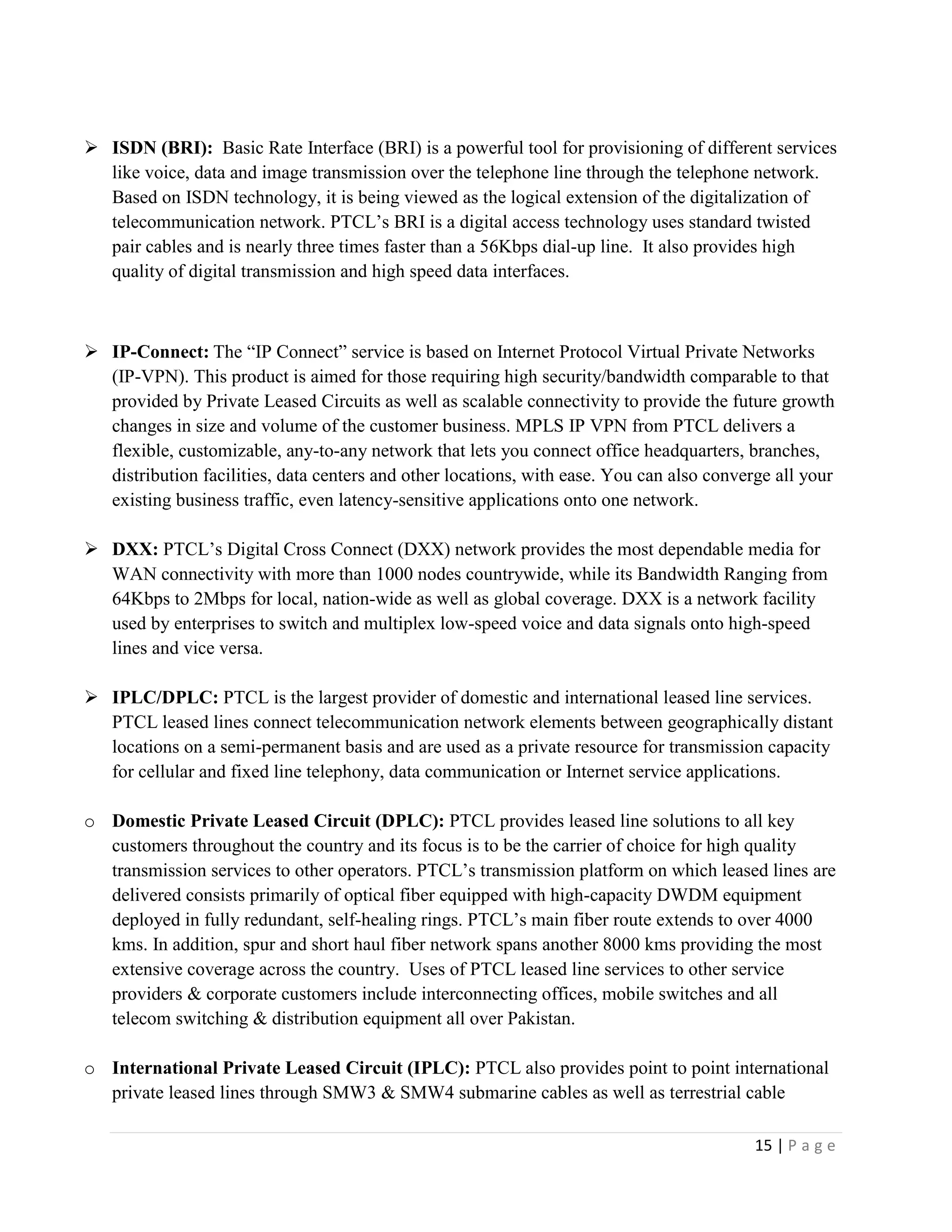 15 | P a g e
 ISDN (BRI): Basic Rate Interface (BRI) is a powerful tool for provisioning of different services
like voice, data and image transmission over the telephone line through the telephone network.
Based on ISDN technology, it is being viewed as the logical extension of the digitalization of
telecommunication network. PTCL’s BRI is a digital access technology uses standard twisted
pair cables and is nearly three times faster than a 56Kbps dial-up line. It also provides high
quality of digital transmission and high speed data interfaces.
 IP-Connect: The “IP Connect” service is based on Internet Protocol Virtual Private Networks
(IP-VPN). This product is aimed for those requiring high security/bandwidth comparable to that
provided by Private Leased Circuits as well as scalable connectivity to provide the future growth
changes in size and volume of the customer business. MPLS IP VPN from PTCL delivers a
flexible, customizable, any-to-any network that lets you connect office headquarters, branches,
distribution facilities, data centers and other locations, with ease. You can also converge all your
existing business traffic, even latency-sensitive applications onto one network.
 DXX: PTCL’s Digital Cross Connect (DXX) network provides the most dependable media for
WAN connectivity with more than 1000 nodes countrywide, while its Bandwidth Ranging from
64Kbps to 2Mbps for local, nation-wide as well as global coverage. DXX is a network facility
used by enterprises to switch and multiplex low-speed voice and data signals onto high-speed
lines and vice versa.
 IPLC/DPLC: PTCL is the largest provider of domestic and international leased line services.
PTCL leased lines connect telecommunication network elements between geographically distant
locations on a semi-permanent basis and are used as a private resource for transmission capacity
for cellular and fixed line telephony, data communication or Internet service applications.
o Domestic Private Leased Circuit (DPLC): PTCL provides leased line solutions to all key
customers throughout the country and its focus is to be the carrier of choice for high quality
transmission services to other operators. PTCL’s transmission platform on which leased lines are
delivered consists primarily of optical fiber equipped with high-capacity DWDM equipment
deployed in fully redundant, self-healing rings. PTCL’s main fiber route extends to over 4000
kms. In addition, spur and short haul fiber network spans another 8000 kms providing the most
extensive coverage across the country. Uses of PTCL leased line services to other service
providers & corporate customers include interconnecting offices, mobile switches and all
telecom switching & distribution equipment all over Pakistan.
o International Private Leased Circuit (IPLC): PTCL also provides point to point international
private leased lines through SMW3 & SMW4 submarine cables as well as terrestrial cable
 