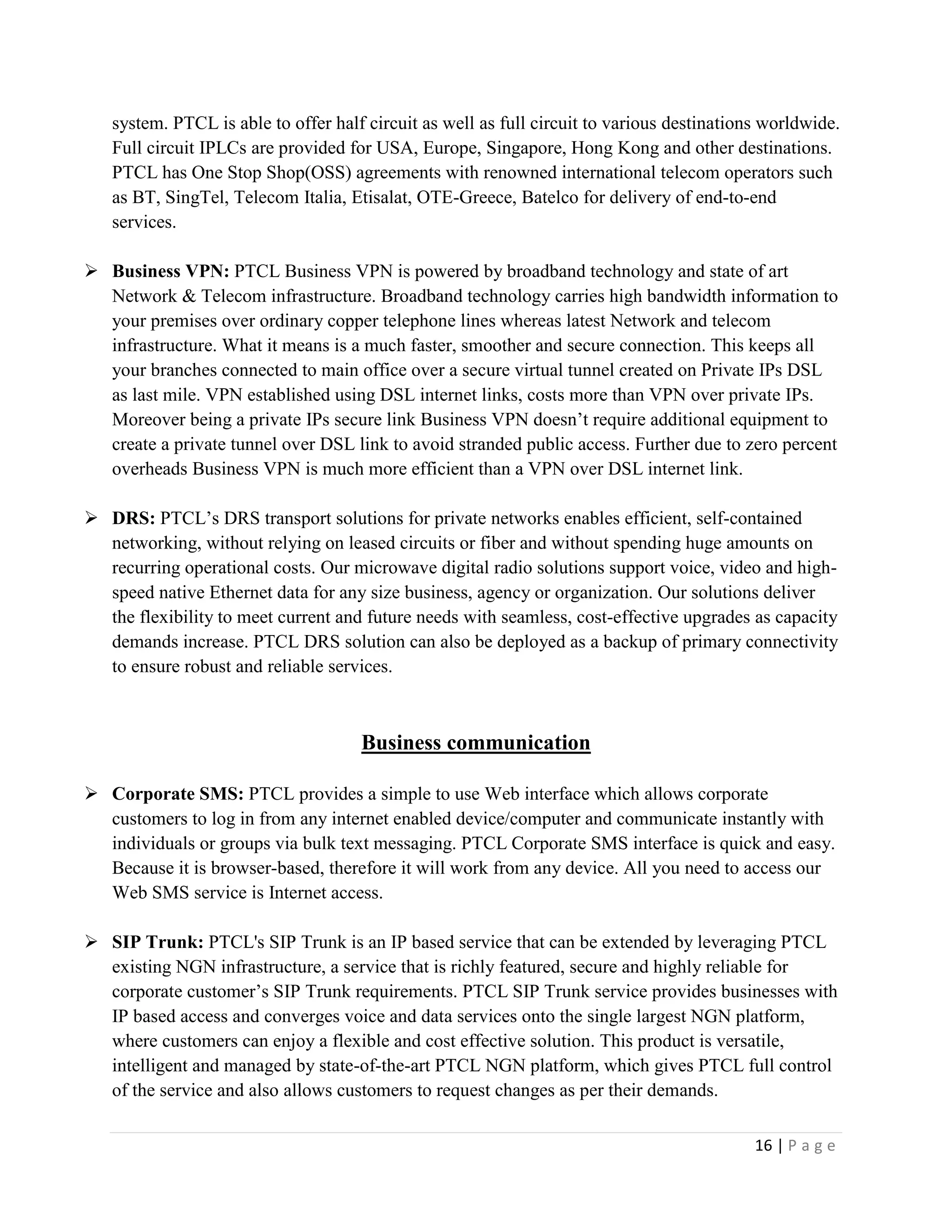 16 | P a g e
system. PTCL is able to offer half circuit as well as full circuit to various destinations worldwide.
Full circuit IPLCs are provided for USA, Europe, Singapore, Hong Kong and other destinations.
PTCL has One Stop Shop(OSS) agreements with renowned international telecom operators such
as BT, SingTel, Telecom Italia, Etisalat, OTE-Greece, Batelco for delivery of end-to-end
services.
 Business VPN: PTCL Business VPN is powered by broadband technology and state of art
Network & Telecom infrastructure. Broadband technology carries high bandwidth information to
your premises over ordinary copper telephone lines whereas latest Network and telecom
infrastructure. What it means is a much faster, smoother and secure connection. This keeps all
your branches connected to main office over a secure virtual tunnel created on Private IPs DSL
as last mile. VPN established using DSL internet links, costs more than VPN over private IPs.
Moreover being a private IPs secure link Business VPN doesn’t require additional equipment to
create a private tunnel over DSL link to avoid stranded public access. Further due to zero percent
overheads Business VPN is much more efficient than a VPN over DSL internet link.
 DRS: PTCL’s DRS transport solutions for private networks enables efficient, self-contained
networking, without relying on leased circuits or fiber and without spending huge amounts on
recurring operational costs. Our microwave digital radio solutions support voice, video and high-
speed native Ethernet data for any size business, agency or organization. Our solutions deliver
the flexibility to meet current and future needs with seamless, cost-effective upgrades as capacity
demands increase. PTCL DRS solution can also be deployed as a backup of primary connectivity
to ensure robust and reliable services.
Business communication
 Corporate SMS: PTCL provides a simple to use Web interface which allows corporate
customers to log in from any internet enabled device/computer and communicate instantly with
individuals or groups via bulk text messaging. PTCL Corporate SMS interface is quick and easy.
Because it is browser-based, therefore it will work from any device. All you need to access our
Web SMS service is Internet access.
 SIP Trunk: PTCL's SIP Trunk is an IP based service that can be extended by leveraging PTCL
existing NGN infrastructure, a service that is richly featured, secure and highly reliable for
corporate customer’s SIP Trunk requirements. PTCL SIP Trunk service provides businesses with
IP based access and converges voice and data services onto the single largest NGN platform,
where customers can enjoy a flexible and cost effective solution. This product is versatile,
intelligent and managed by state-of-the-art PTCL NGN platform, which gives PTCL full control
of the service and also allows customers to request changes as per their demands.
 