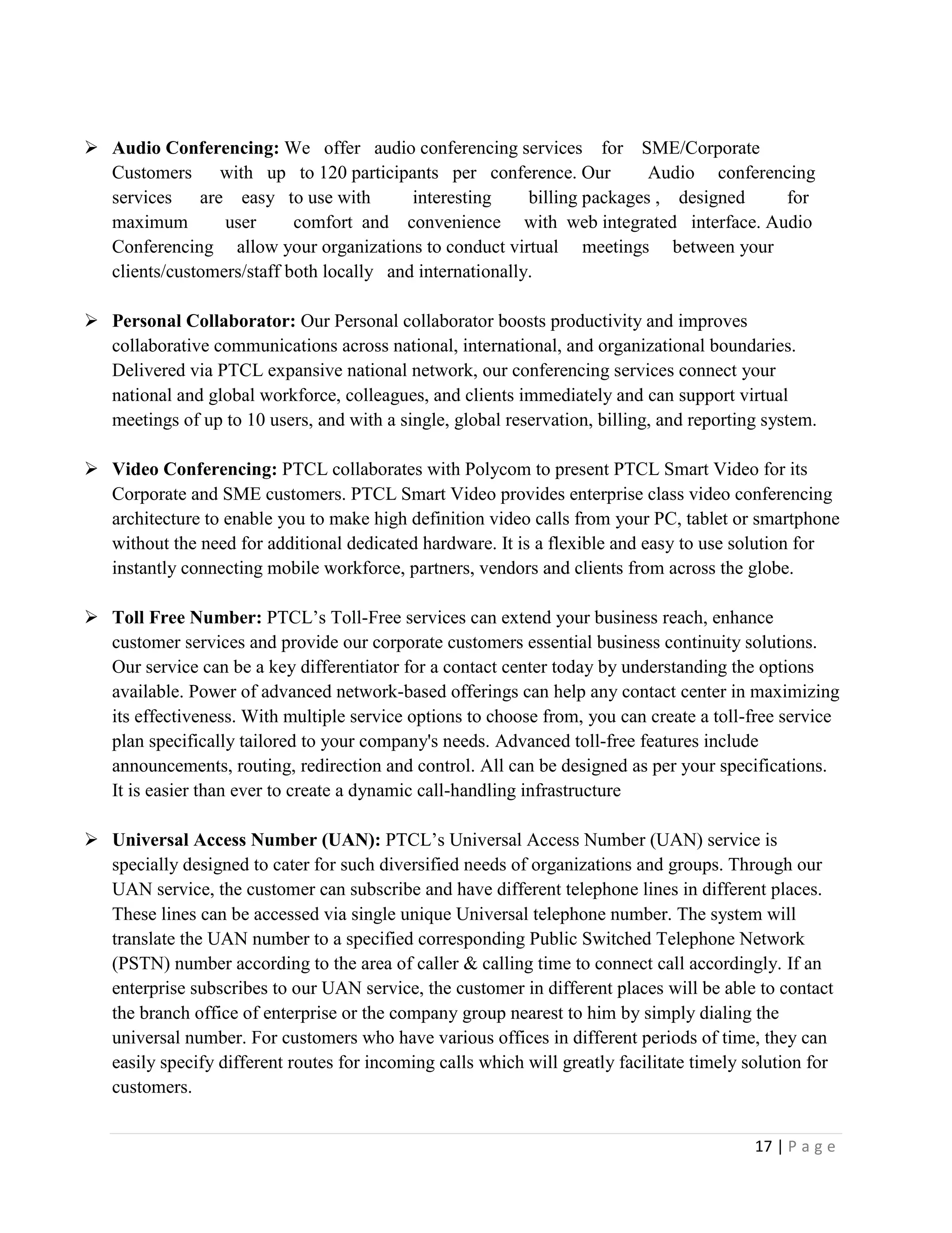 17 | P a g e
 Audio Conferencing: We offer audio conferencing services for SME/Corporate
Customers with up to 120 participants per conference. Our Audio conferencing
services are easy to use with interesting billing packages , designed for
maximum user comfort and convenience with web integrated interface. Audio
Conferencing allow your organizations to conduct virtual meetings between your
clients/customers/staff both locally and internationally.
 Personal Collaborator: Our Personal collaborator boosts productivity and improves
collaborative communications across national, international, and organizational boundaries.
Delivered via PTCL expansive national network, our conferencing services connect your
national and global workforce, colleagues, and clients immediately and can support virtual
meetings of up to 10 users, and with a single, global reservation, billing, and reporting system.
 Video Conferencing: PTCL collaborates with Polycom to present PTCL Smart Video for its
Corporate and SME customers. PTCL Smart Video provides enterprise class video conferencing
architecture to enable you to make high definition video calls from your PC, tablet or smartphone
without the need for additional dedicated hardware. It is a flexible and easy to use solution for
instantly connecting mobile workforce, partners, vendors and clients from across the globe.
 Toll Free Number: PTCL’s Toll-Free services can extend your business reach, enhance
customer services and provide our corporate customers essential business continuity solutions.
Our service can be a key differentiator for a contact center today by understanding the options
available. Power of advanced network-based offerings can help any contact center in maximizing
its effectiveness. With multiple service options to choose from, you can create a toll-free service
plan specifically tailored to your company's needs. Advanced toll-free features include
announcements, routing, redirection and control. All can be designed as per your specifications.
It is easier than ever to create a dynamic call-handling infrastructure
 Universal Access Number (UAN): PTCL’s Universal Access Number (UAN) service is
specially designed to cater for such diversified needs of organizations and groups. Through our
UAN service, the customer can subscribe and have different telephone lines in different places.
These lines can be accessed via single unique Universal telephone number. The system will
translate the UAN number to a specified corresponding Public Switched Telephone Network
(PSTN) number according to the area of caller & calling time to connect call accordingly. If an
enterprise subscribes to our UAN service, the customer in different places will be able to contact
the branch office of enterprise or the company group nearest to him by simply dialing the
universal number. For customers who have various offices in different periods of time, they can
easily specify different routes for incoming calls which will greatly facilitate timely solution for
customers.
 