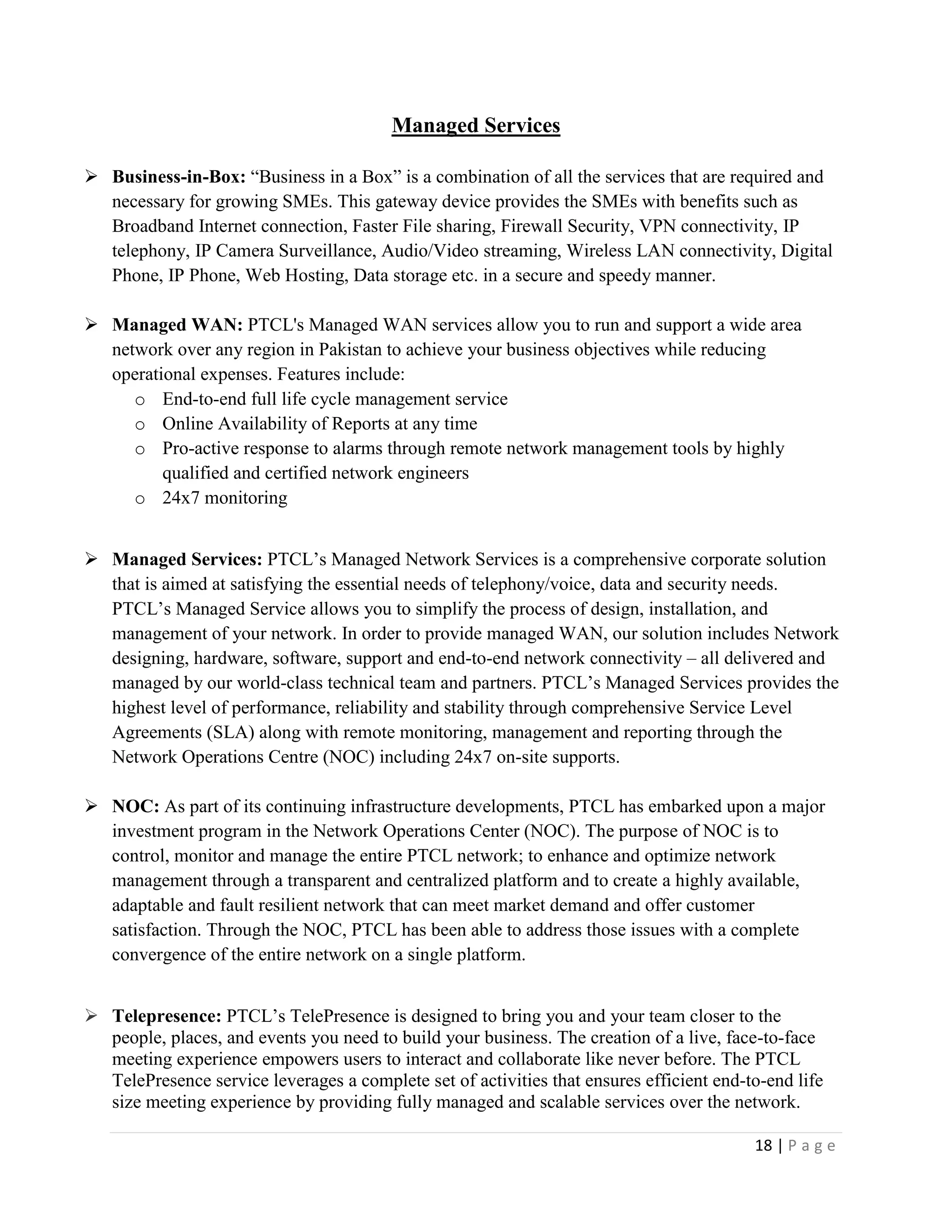 18 | P a g e
Managed Services
 Business-in-Box: “Business in a Box” is a combination of all the services that are required and
necessary for growing SMEs. This gateway device provides the SMEs with benefits such as
Broadband Internet connection, Faster File sharing, Firewall Security, VPN connectivity, IP
telephony, IP Camera Surveillance, Audio/Video streaming, Wireless LAN connectivity, Digital
Phone, IP Phone, Web Hosting, Data storage etc. in a secure and speedy manner.
 Managed WAN: PTCL's Managed WAN services allow you to run and support a wide area
network over any region in Pakistan to achieve your business objectives while reducing
operational expenses. Features include:
o End-to-end full life cycle management service
o Online Availability of Reports at any time
o Pro-active response to alarms through remote network management tools by highly
qualified and certified network engineers
o 24x7 monitoring
 Managed Services: PTCL’s Managed Network Services is a comprehensive corporate solution
that is aimed at satisfying the essential needs of telephony/voice, data and security needs.
PTCL’s Managed Service allows you to simplify the process of design, installation, and
management of your network. In order to provide managed WAN, our solution includes Network
designing, hardware, software, support and end-to-end network connectivity – all delivered and
managed by our world-class technical team and partners. PTCL’s Managed Services provides the
highest level of performance, reliability and stability through comprehensive Service Level
Agreements (SLA) along with remote monitoring, management and reporting through the
Network Operations Centre (NOC) including 24x7 on-site supports.
 NOC: As part of its continuing infrastructure developments, PTCL has embarked upon a major
investment program in the Network Operations Center (NOC). The purpose of NOC is to
control, monitor and manage the entire PTCL network; to enhance and optimize network
management through a transparent and centralized platform and to create a highly available,
adaptable and fault resilient network that can meet market demand and offer customer
satisfaction. Through the NOC, PTCL has been able to address those issues with a complete
convergence of the entire network on a single platform.
 Telepresence: PTCL’s TelePresence is designed to bring you and your team closer to the
people, places, and events you need to build your business. The creation of a live, face-to-face
meeting experience empowers users to interact and collaborate like never before. The PTCL
TelePresence service leverages a complete set of activities that ensures efficient end-to-end life
size meeting experience by providing fully managed and scalable services over the network.
 