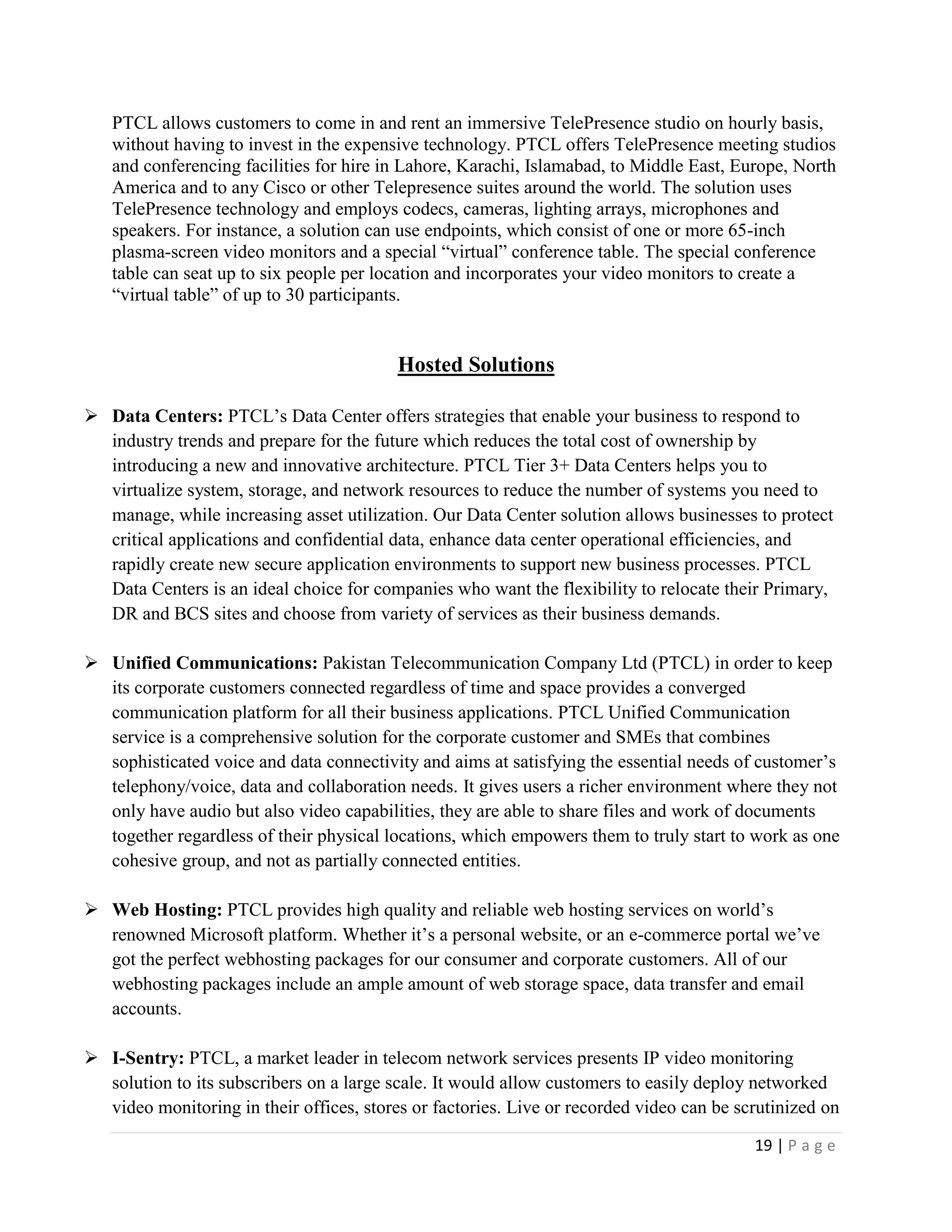 19 | P a g e
PTCL allows customers to come in and rent an immersive TelePresence studio on hourly basis,
without having to invest in the expensive technology. PTCL offers TelePresence meeting studios
and conferencing facilities for hire in Lahore, Karachi, Islamabad, to Middle East, Europe, North
America and to any Cisco or other Telepresence suites around the world. The solution uses
TelePresence technology and employs codecs, cameras, lighting arrays, microphones and
speakers. For instance, a solution can use endpoints, which consist of one or more 65-inch
plasma-screen video monitors and a special “virtual” conference table. The special conference
table can seat up to six people per location and incorporates your video monitors to create a
“virtual table” of up to 30 participants.
Hosted Solutions
 Data Centers: PTCL’s Data Center offers strategies that enable your business to respond to
industry trends and prepare for the future which reduces the total cost of ownership by
introducing a new and innovative architecture. PTCL Tier 3+ Data Centers helps you to
virtualize system, storage, and network resources to reduce the number of systems you need to
manage, while increasing asset utilization. Our Data Center solution allows businesses to protect
critical applications and confidential data, enhance data center operational efficiencies, and
rapidly create new secure application environments to support new business processes. PTCL
Data Centers is an ideal choice for companies who want the flexibility to relocate their Primary,
DR and BCS sites and choose from variety of services as their business demands.
 Unified Communications: Pakistan Telecommunication Company Ltd (PTCL) in order to keep
its corporate customers connected regardless of time and space provides a converged
communication platform for all their business applications. PTCL Unified Communication
service is a comprehensive solution for the corporate customer and SMEs that combines
sophisticated voice and data connectivity and aims at satisfying the essential needs of customer’s
telephony/voice, data and collaboration needs. It gives users a richer environment where they not
only have audio but also video capabilities, they are able to share files and work of documents
together regardless of their physical locations, which empowers them to truly start to work as one
cohesive group, and not as partially connected entities.
 Web Hosting: PTCL provides high quality and reliable web hosting services on world’s
renowned Microsoft platform. Whether it’s a personal website, or an e-commerce portal we’ve
got the perfect webhosting packages for our consumer and corporate customers. All of our
webhosting packages include an ample amount of web storage space, data transfer and email
accounts.
 I-Sentry: PTCL, a market leader in telecom network services presents IP video monitoring
solution to its subscribers on a large scale. It would allow customers to easily deploy networked
video monitoring in their offices, stores or factories. Live or recorded video can be scrutinized on
 