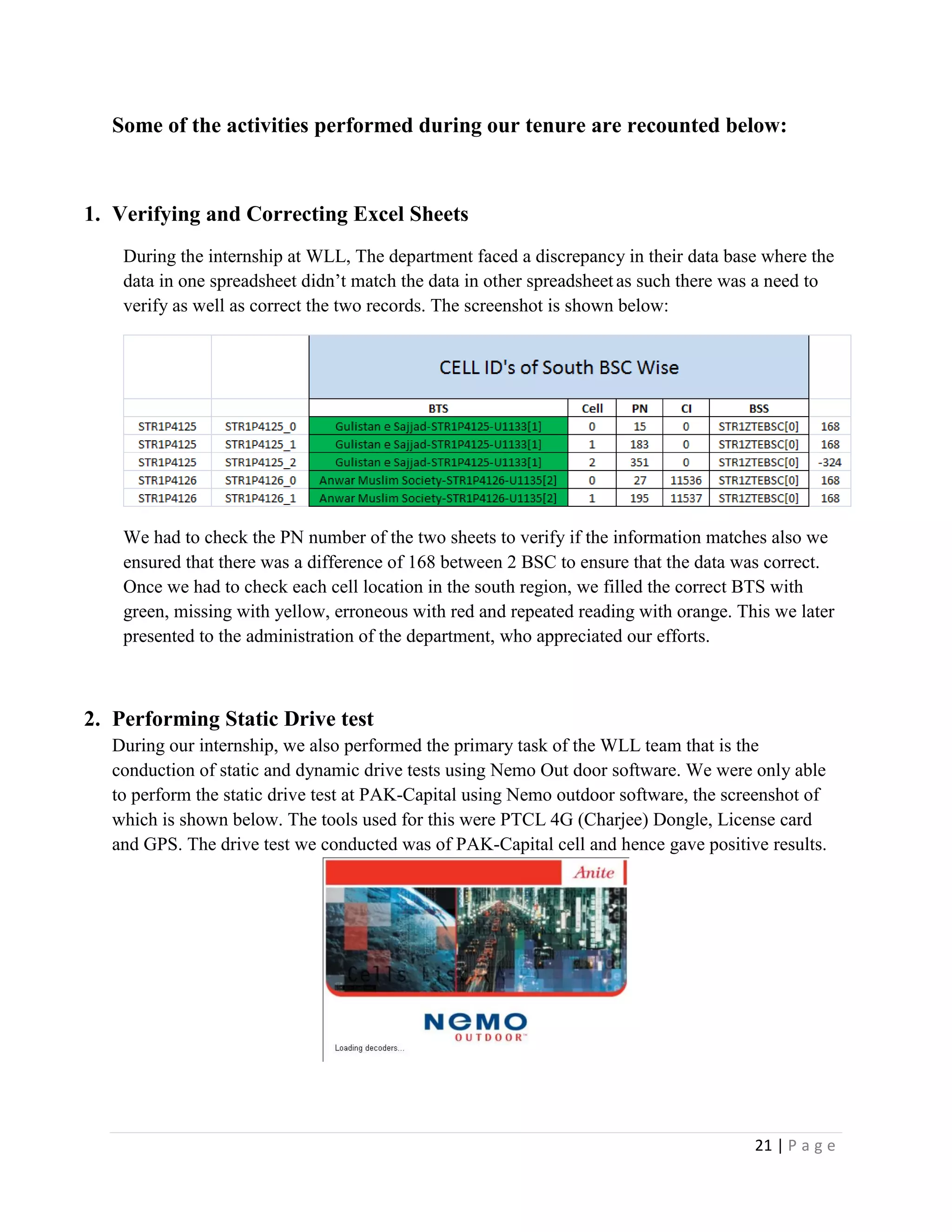 21 | P a g e
Some of the activities performed during our tenure are recounted below:
1. Verifying and Correcting Excel Sheets
During the internship at WLL, The department faced a discrepancy in their data base where the
data in one spreadsheet didn’t match the data in other spreadsheet as such there was a need to
verify as well as correct the two records. The screenshot is shown below:
We had to check the PN number of the two sheets to verify if the information matches also we
ensured that there was a difference of 168 between 2 BSC to ensure that the data was correct.
Once we had to check each cell location in the south region, we filled the correct BTS with
green, missing with yellow, erroneous with red and repeated reading with orange. This we later
presented to the administration of the department, who appreciated our efforts.
2. Performing Static Drive test
During our internship, we also performed the primary task of the WLL team that is the
conduction of static and dynamic drive tests using Nemo Out door software. We were only able
to perform the static drive test at PAK-Capital using Nemo outdoor software, the screenshot of
which is shown below. The tools used for this were PTCL 4G (Charjee) Dongle, License card
and GPS. The drive test we conducted was of PAK-Capital cell and hence gave positive results.
 