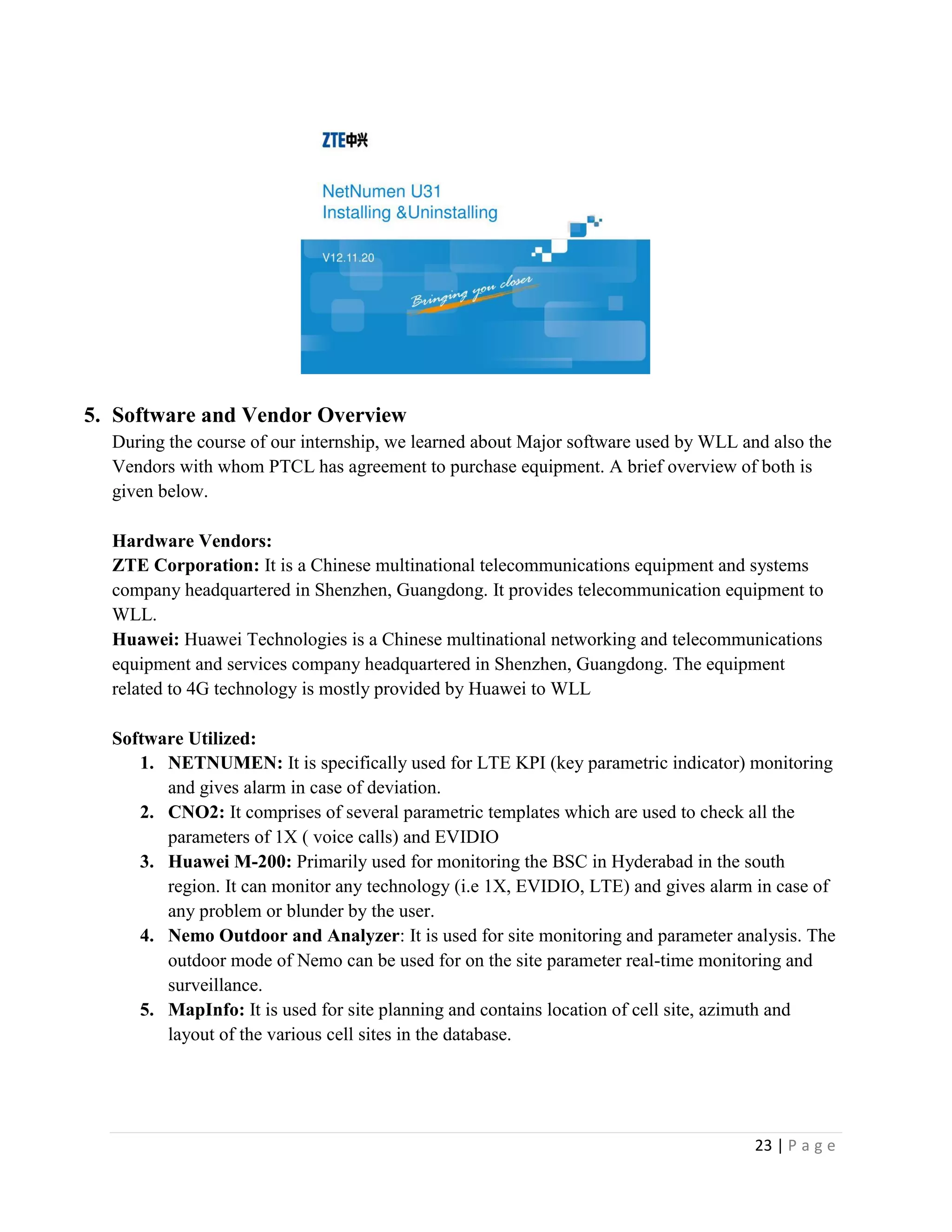 23 | P a g e
5. Software and Vendor Overview
During the course of our internship, we learned about Major software used by WLL and also the
Vendors with whom PTCL has agreement to purchase equipment. A brief overview of both is
given below.
Hardware Vendors:
ZTE Corporation: It is a Chinese multinational telecommunications equipment and systems
company headquartered in Shenzhen, Guangdong. It provides telecommunication equipment to
WLL.
Huawei: Huawei Technologies is a Chinese multinational networking and telecommunications
equipment and services company headquartered in Shenzhen, Guangdong. The equipment
related to 4G technology is mostly provided by Huawei to WLL
Software Utilized:
1. NETNUMEN: It is specifically used for LTE KPI (key parametric indicator) monitoring
and gives alarm in case of deviation.
2. CNO2: It comprises of several parametric templates which are used to check all the
parameters of 1X ( voice calls) and EVIDIO
3. Huawei M-200: Primarily used for monitoring the BSC in Hyderabad in the south
region. It can monitor any technology (i.e 1X, EVIDIO, LTE) and gives alarm in case of
any problem or blunder by the user.
4. Nemo Outdoor and Analyzer: It is used for site monitoring and parameter analysis. The
outdoor mode of Nemo can be used for on the site parameter real-time monitoring and
surveillance.
5. MapInfo: It is used for site planning and contains location of cell site, azimuth and
layout of the various cell sites in the database.
 