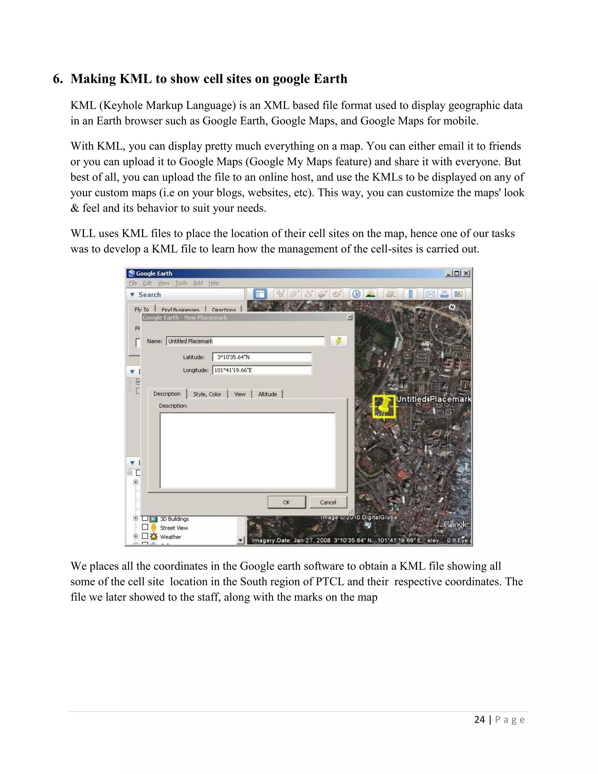 24 | P a g e
6. Making KML to show cell sites on google Earth
KML (Keyhole Markup Language) is an XML based file format used to display geographic data
in an Earth browser such as Google Earth, Google Maps, and Google Maps for mobile.
With KML, you can display pretty much everything on a map. You can either email it to friends
or you can upload it to Google Maps (Google My Maps feature) and share it with everyone. But
best of all, you can upload the file to an online host, and use the KMLs to be displayed on any of
your custom maps (i.e on your blogs, websites, etc). This way, you can customize the maps' look
& feel and its behavior to suit your needs.
WLL uses KML files to place the location of their cell sites on the map, hence one of our tasks
was to develop a KML file to learn how the management of the cell-sites is carried out.
We places all the coordinates in the Google earth software to obtain a KML file showing all
some of the cell site location in the South region of PTCL and their respective coordinates. The
file we later showed to the staff, along with the marks on the map
 