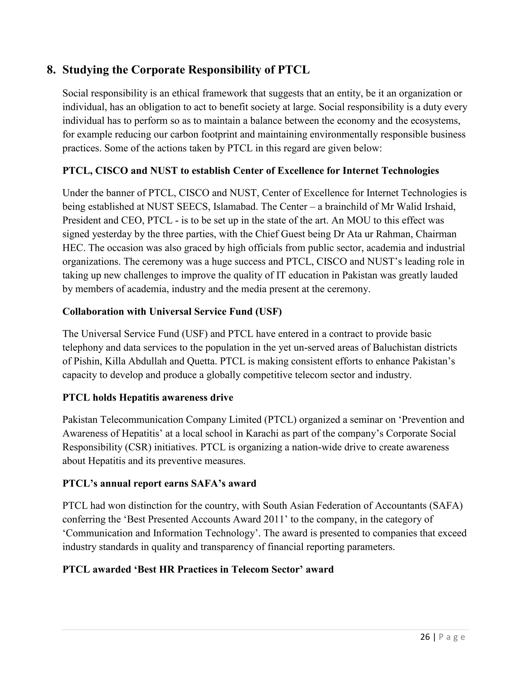 26 | P a g e
8. Studying the Corporate Responsibility of PTCL
Social responsibility is an ethical framework that suggests that an entity, be it an organization or
individual, has an obligation to act to benefit society at large. Social responsibility is a duty every
individual has to perform so as to maintain a balance between the economy and the ecosystems,
for example reducing our carbon footprint and maintaining environmentally responsible business
practices. Some of the actions taken by PTCL in this regard are given below:
PTCL, CISCO and NUST to establish Center of Excellence for Internet Technologies
Under the banner of PTCL, CISCO and NUST, Center of Excellence for Internet Technologies is
being established at NUST SEECS, Islamabad. The Center – a brainchild of Mr Walid Irshaid,
President and CEO, PTCL - is to be set up in the state of the art. An MOU to this effect was
signed yesterday by the three parties, with the Chief Guest being Dr Ata ur Rahman, Chairman
HEC. The occasion was also graced by high officials from public sector, academia and industrial
organizations. The ceremony was a huge success and PTCL, CISCO and NUST’s leading role in
taking up new challenges to improve the quality of IT education in Pakistan was greatly lauded
by members of academia, industry and the media present at the ceremony.
Collaboration with Universal Service Fund (USF)
The Universal Service Fund (USF) and PTCL have entered in a contract to provide basic
telephony and data services to the population in the yet un-served areas of Baluchistan districts
of Pishin, Killa Abdullah and Quetta. PTCL is making consistent efforts to enhance Pakistan’s
capacity to develop and produce a globally competitive telecom sector and industry.
PTCL holds Hepatitis awareness drive
Pakistan Telecommunication Company Limited (PTCL) organized a seminar on ‘Prevention and
Awareness of Hepatitis’ at a local school in Karachi as part of the company’s Corporate Social
Responsibility (CSR) initiatives. PTCL is organizing a nation-wide drive to create awareness
about Hepatitis and its preventive measures.
PTCL’s annual report earns SAFA’s award
PTCL had won distinction for the country, with South Asian Federation of Accountants (SAFA)
conferring the ‘Best Presented Accounts Award 2011’ to the company, in the category of
‘Communication and Information Technology’. The award is presented to companies that exceed
industry standards in quality and transparency of financial reporting parameters.
PTCL awarded ‘Best HR Practices in Telecom Sector’ award
 