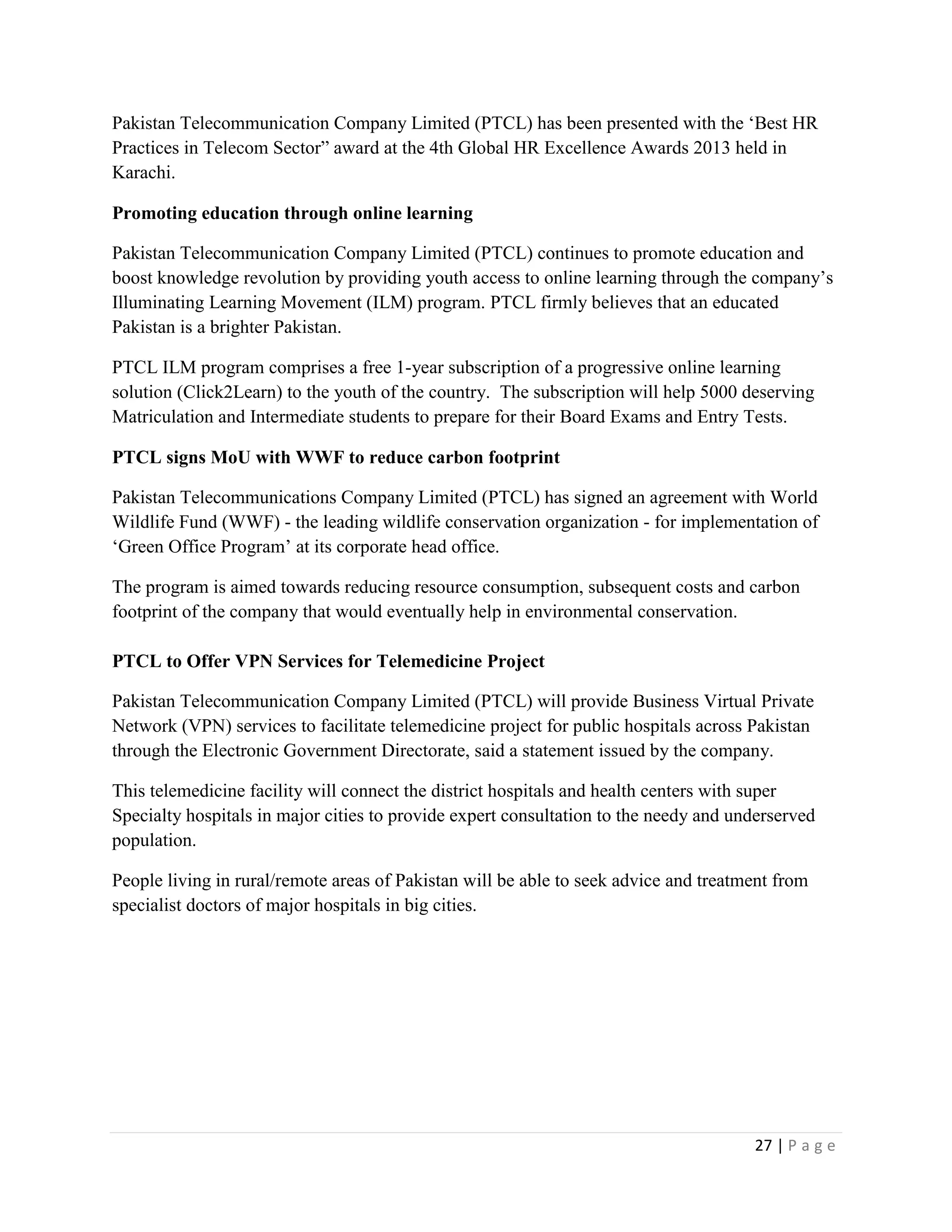 27 | P a g e
Pakistan Telecommunication Company Limited (PTCL) has been presented with the ‘Best HR
Practices in Telecom Sector” award at the 4th Global HR Excellence Awards 2013 held in
Karachi.
Promoting education through online learning
Pakistan Telecommunication Company Limited (PTCL) continues to promote education and
boost knowledge revolution by providing youth access to online learning through the company’s
Illuminating Learning Movement (ILM) program. PTCL firmly believes that an educated
Pakistan is a brighter Pakistan.
PTCL ILM program comprises a free 1-year subscription of a progressive online learning
solution (Click2Learn) to the youth of the country. The subscription will help 5000 deserving
Matriculation and Intermediate students to prepare for their Board Exams and Entry Tests.
PTCL signs MoU with WWF to reduce carbon footprint
Pakistan Telecommunications Company Limited (PTCL) has signed an agreement with World
Wildlife Fund (WWF) - the leading wildlife conservation organization - for implementation of
‘Green Office Program’ at its corporate head office.
The program is aimed towards reducing resource consumption, subsequent costs and carbon
footprint of the company that would eventually help in environmental conservation.
PTCL to Offer VPN Services for Telemedicine Project
Pakistan Telecommunication Company Limited (PTCL) will provide Business Virtual Private
Network (VPN) services to facilitate telemedicine project for public hospitals across Pakistan
through the Electronic Government Directorate, said a statement issued by the company.
This telemedicine facility will connect the district hospitals and health centers with super
Specialty hospitals in major cities to provide expert consultation to the needy and underserved
population.
People living in rural/remote areas of Pakistan will be able to seek advice and treatment from
specialist doctors of major hospitals in big cities.
 