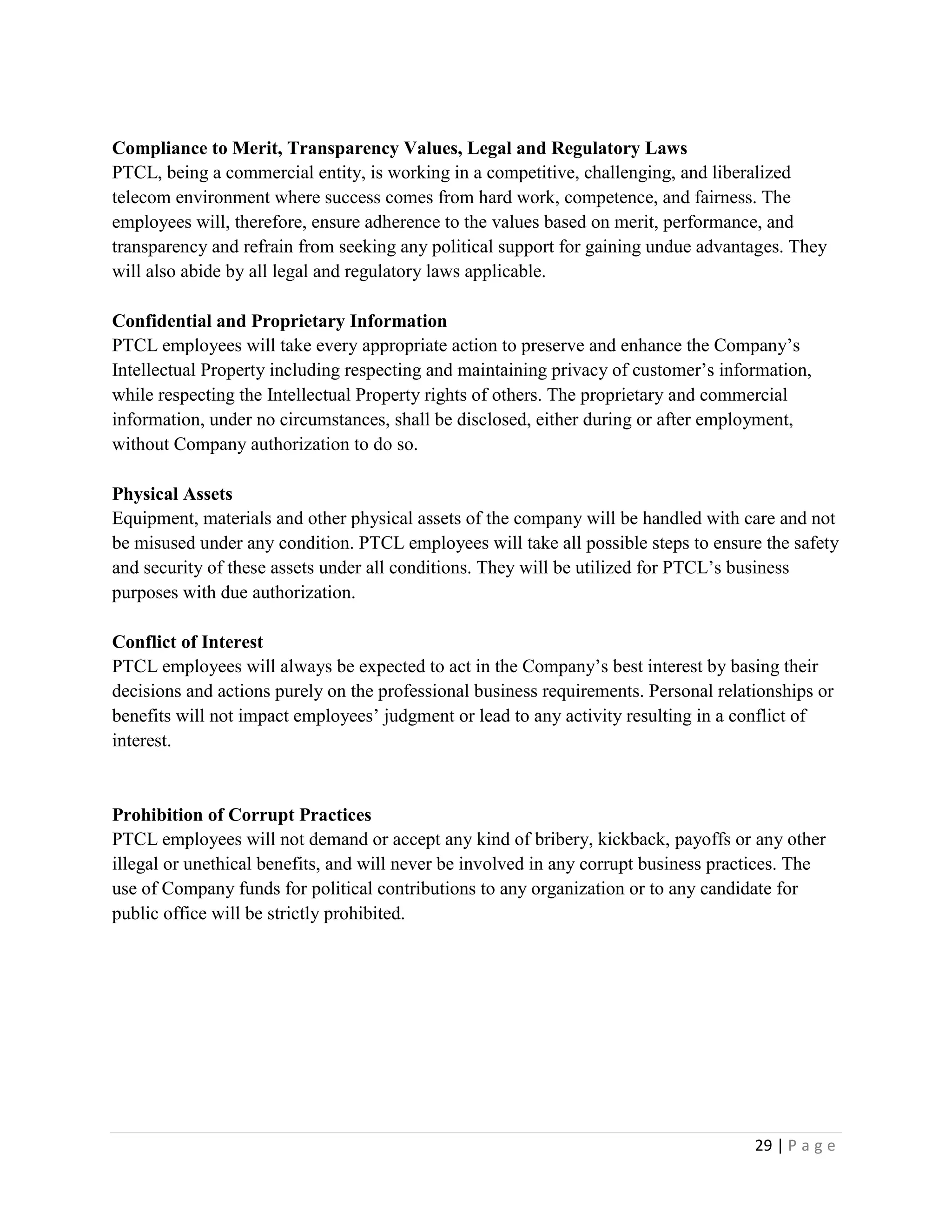 29 | P a g e
Compliance to Merit, Transparency Values, Legal and Regulatory Laws
PTCL, being a commercial entity, is working in a competitive, challenging, and liberalized
telecom environment where success comes from hard work, competence, and fairness. The
employees will, therefore, ensure adherence to the values based on merit, performance, and
transparency and refrain from seeking any political support for gaining undue advantages. They
will also abide by all legal and regulatory laws applicable.
Confidential and Proprietary Information
PTCL employees will take every appropriate action to preserve and enhance the Company’s
Intellectual Property including respecting and maintaining privacy of customer’s information,
while respecting the Intellectual Property rights of others. The proprietary and commercial
information, under no circumstances, shall be disclosed, either during or after employment,
without Company authorization to do so.
Physical Assets
Equipment, materials and other physical assets of the company will be handled with care and not
be misused under any condition. PTCL employees will take all possible steps to ensure the safety
and security of these assets under all conditions. They will be utilized for PTCL’s business
purposes with due authorization.
Conflict of Interest
PTCL employees will always be expected to act in the Company’s best interest by basing their
decisions and actions purely on the professional business requirements. Personal relationships or
benefits will not impact employees’ judgment or lead to any activity resulting in a conflict of
interest.
Prohibition of Corrupt Practices
PTCL employees will not demand or accept any kind of bribery, kickback, payoffs or any other
illegal or unethical benefits, and will never be involved in any corrupt business practices. The
use of Company funds for political contributions to any organization or to any candidate for
public office will be strictly prohibited.
 