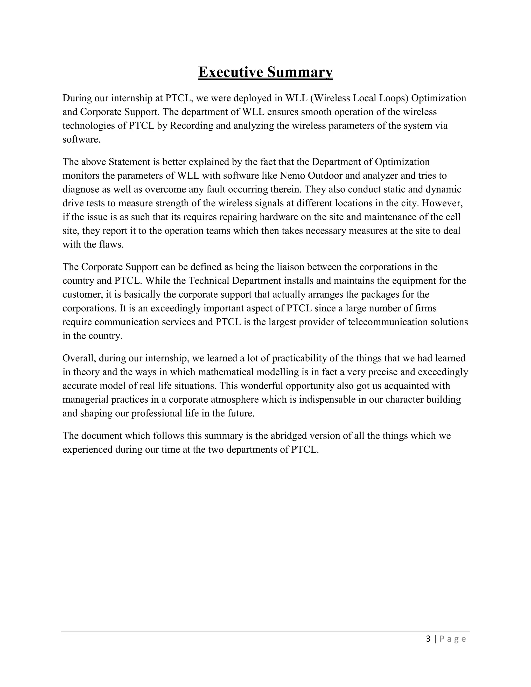 3 | P a g e
Executive Summary
During our internship at PTCL, we were deployed in WLL (Wireless Local Loops) Optimization
and Corporate Support. The department of WLL ensures smooth operation of the wireless
technologies of PTCL by Recording and analyzing the wireless parameters of the system via
software.
The above Statement is better explained by the fact that the Department of Optimization
monitors the parameters of WLL with software like Nemo Outdoor and analyzer and tries to
diagnose as well as overcome any fault occurring therein. They also conduct static and dynamic
drive tests to measure strength of the wireless signals at different locations in the city. However,
if the issue is as such that its requires repairing hardware on the site and maintenance of the cell
site, they report it to the operation teams which then takes necessary measures at the site to deal
with the flaws.
The Corporate Support can be defined as being the liaison between the corporations in the
country and PTCL. While the Technical Department installs and maintains the equipment for the
customer, it is basically the corporate support that actually arranges the packages for the
corporations. It is an exceedingly important aspect of PTCL since a large number of firms
require communication services and PTCL is the largest provider of telecommunication solutions
in the country.
Overall, during our internship, we learned a lot of practicability of the things that we had learned
in theory and the ways in which mathematical modelling is in fact a very precise and exceedingly
accurate model of real life situations. This wonderful opportunity also got us acquainted with
managerial practices in a corporate atmosphere which is indispensable in our character building
and shaping our professional life in the future.
The document which follows this summary is the abridged version of all the things which we
experienced during our time at the two departments of PTCL.
 