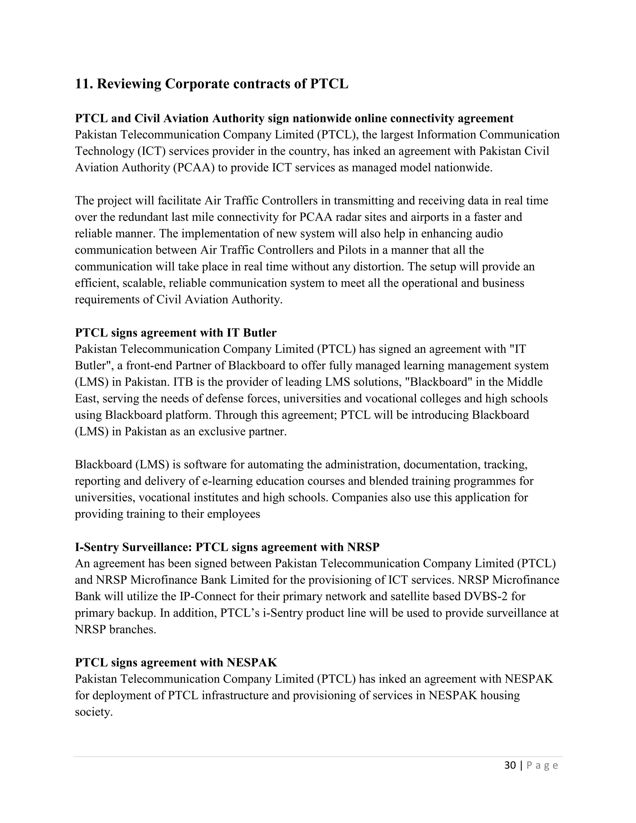 30 | P a g e
11. Reviewing Corporate contracts of PTCL
PTCL and Civil Aviation Authority sign nationwide online connectivity agreement
Pakistan Telecommunication Company Limited (PTCL), the largest Information Communication
Technology (ICT) services provider in the country, has inked an agreement with Pakistan Civil
Aviation Authority (PCAA) to provide ICT services as managed model nationwide.
The project will facilitate Air Traffic Controllers in transmitting and receiving data in real time
over the redundant last mile connectivity for PCAA radar sites and airports in a faster and
reliable manner. The implementation of new system will also help in enhancing audio
communication between Air Traffic Controllers and Pilots in a manner that all the
communication will take place in real time without any distortion. The setup will provide an
efficient, scalable, reliable communication system to meet all the operational and business
requirements of Civil Aviation Authority.
PTCL signs agreement with IT Butler
Pakistan Telecommunication Company Limited (PTCL) has signed an agreement with "IT
Butler", a front-end Partner of Blackboard to offer fully managed learning management system
(LMS) in Pakistan. ITB is the provider of leading LMS solutions, "Blackboard" in the Middle
East, serving the needs of defense forces, universities and vocational colleges and high schools
using Blackboard platform. Through this agreement; PTCL will be introducing Blackboard
(LMS) in Pakistan as an exclusive partner.
Blackboard (LMS) is software for automating the administration, documentation, tracking,
reporting and delivery of e-learning education courses and blended training programmes for
universities, vocational institutes and high schools. Companies also use this application for
providing training to their employees
I-Sentry Surveillance: PTCL signs agreement with NRSP
An agreement has been signed between Pakistan Telecommunication Company Limited (PTCL)
and NRSP Microfinance Bank Limited for the provisioning of ICT services. NRSP Microfinance
Bank will utilize the IP-Connect for their primary network and satellite based DVBS-2 for
primary backup. In addition, PTCL’s i-Sentry product line will be used to provide surveillance at
NRSP branches.
PTCL signs agreement with NESPAK
Pakistan Telecommunication Company Limited (PTCL) has inked an agreement with NESPAK
for deployment of PTCL infrastructure and provisioning of services in NESPAK housing
society.
 