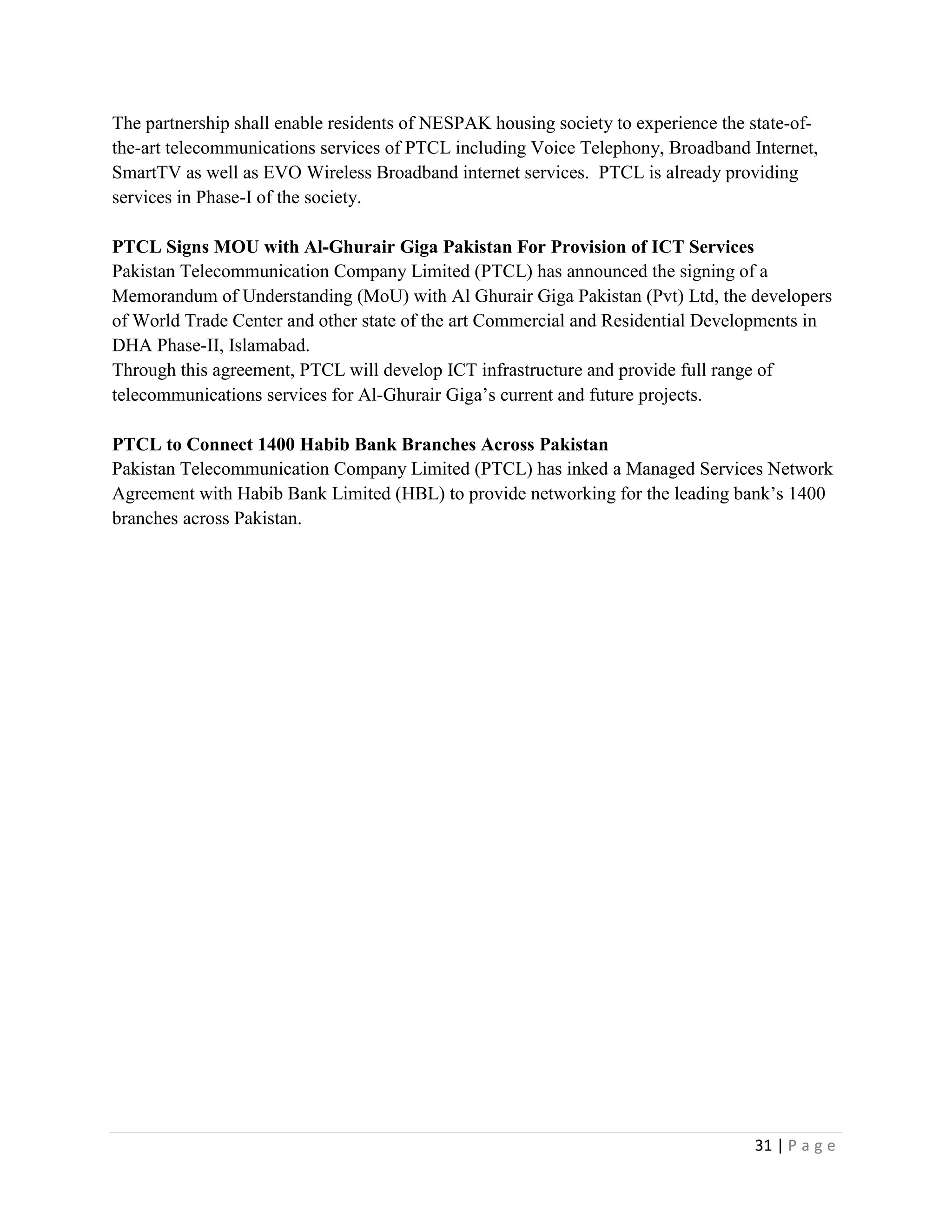 31 | P a g e
The partnership shall enable residents of NESPAK housing society to experience the state-of-
the-art telecommunications services of PTCL including Voice Telephony, Broadband Internet,
SmartTV as well as EVO Wireless Broadband internet services. PTCL is already providing
services in Phase-I of the society.
PTCL Signs MOU with Al-Ghurair Giga Pakistan For Provision of ICT Services
Pakistan Telecommunication Company Limited (PTCL) has announced the signing of a
Memorandum of Understanding (MoU) with Al Ghurair Giga Pakistan (Pvt) Ltd, the developers
of World Trade Center and other state of the art Commercial and Residential Developments in
DHA Phase-II, Islamabad.
Through this agreement, PTCL will develop ICT infrastructure and provide full range of
telecommunications services for Al-Ghurair Giga’s current and future projects.
PTCL to Connect 1400 Habib Bank Branches Across Pakistan
Pakistan Telecommunication Company Limited (PTCL) has inked a Managed Services Network
Agreement with Habib Bank Limited (HBL) to provide networking for the leading bank’s 1400
branches across Pakistan.
 