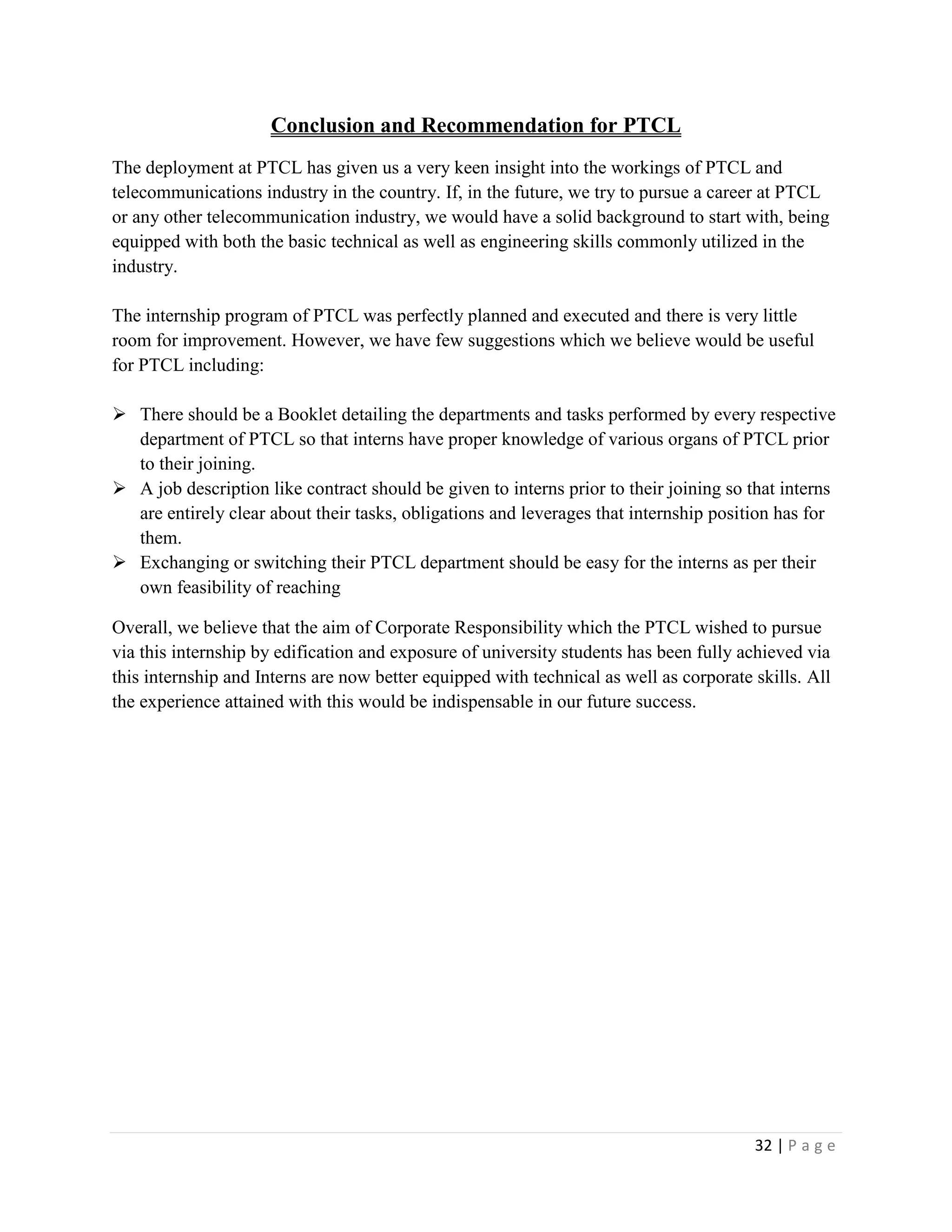 32 | P a g e
Conclusion and Recommendation for PTCL
The deployment at PTCL has given us a very keen insight into the workings of PTCL and
telecommunications industry in the country. If, in the future, we try to pursue a career at PTCL
or any other telecommunication industry, we would have a solid background to start with, being
equipped with both the basic technical as well as engineering skills commonly utilized in the
industry.
The internship program of PTCL was perfectly planned and executed and there is very little
room for improvement. However, we have few suggestions which we believe would be useful
for PTCL including:
 There should be a Booklet detailing the departments and tasks performed by every respective
department of PTCL so that interns have proper knowledge of various organs of PTCL prior
to their joining.
 A job description like contract should be given to interns prior to their joining so that interns
are entirely clear about their tasks, obligations and leverages that internship position has for
them.
 Exchanging or switching their PTCL department should be easy for the interns as per their
own feasibility of reaching
Overall, we believe that the aim of Corporate Responsibility which the PTCL wished to pursue
via this internship by edification and exposure of university students has been fully achieved via
this internship and Interns are now better equipped with technical as well as corporate skills. All
the experience attained with this would be indispensable in our future success.
 
