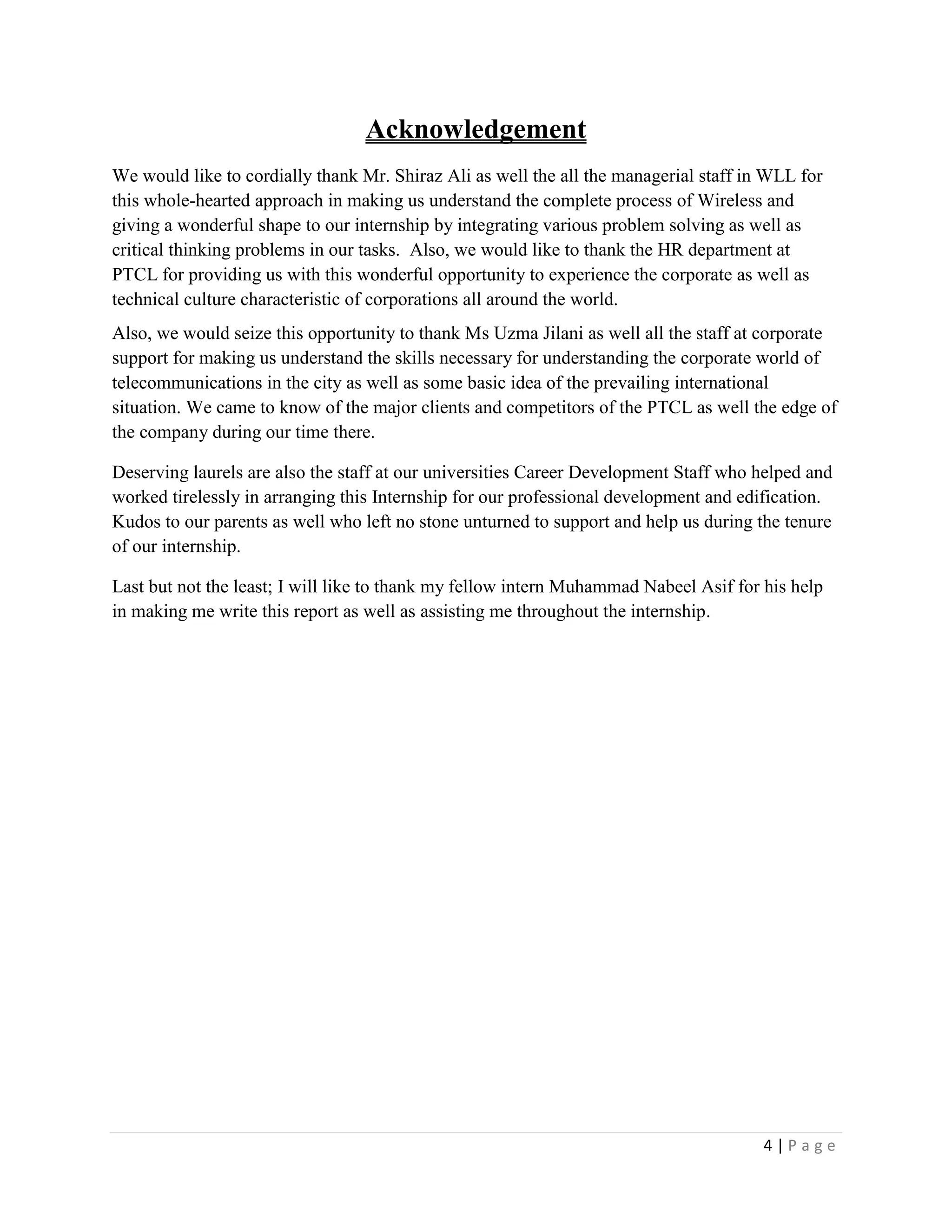 4 | P a g e
Acknowledgement
We would like to cordially thank Mr. Shiraz Ali as well the all the managerial staff in WLL for
this whole-hearted approach in making us understand the complete process of Wireless and
giving a wonderful shape to our internship by integrating various problem solving as well as
critical thinking problems in our tasks. Also, we would like to thank the HR department at
PTCL for providing us with this wonderful opportunity to experience the corporate as well as
technical culture characteristic of corporations all around the world.
Also, we would seize this opportunity to thank Ms Uzma Jilani as well all the staff at corporate
support for making us understand the skills necessary for understanding the corporate world of
telecommunications in the city as well as some basic idea of the prevailing international
situation. We came to know of the major clients and competitors of the PTCL as well the edge of
the company during our time there.
Deserving laurels are also the staff at our universities Career Development Staff who helped and
worked tirelessly in arranging this Internship for our professional development and edification.
Kudos to our parents as well who left no stone unturned to support and help us during the tenure
of our internship.
Last but not the least; I will like to thank my fellow intern Muhammad Nabeel Asif for his help
in making me write this report as well as assisting me throughout the internship.
 