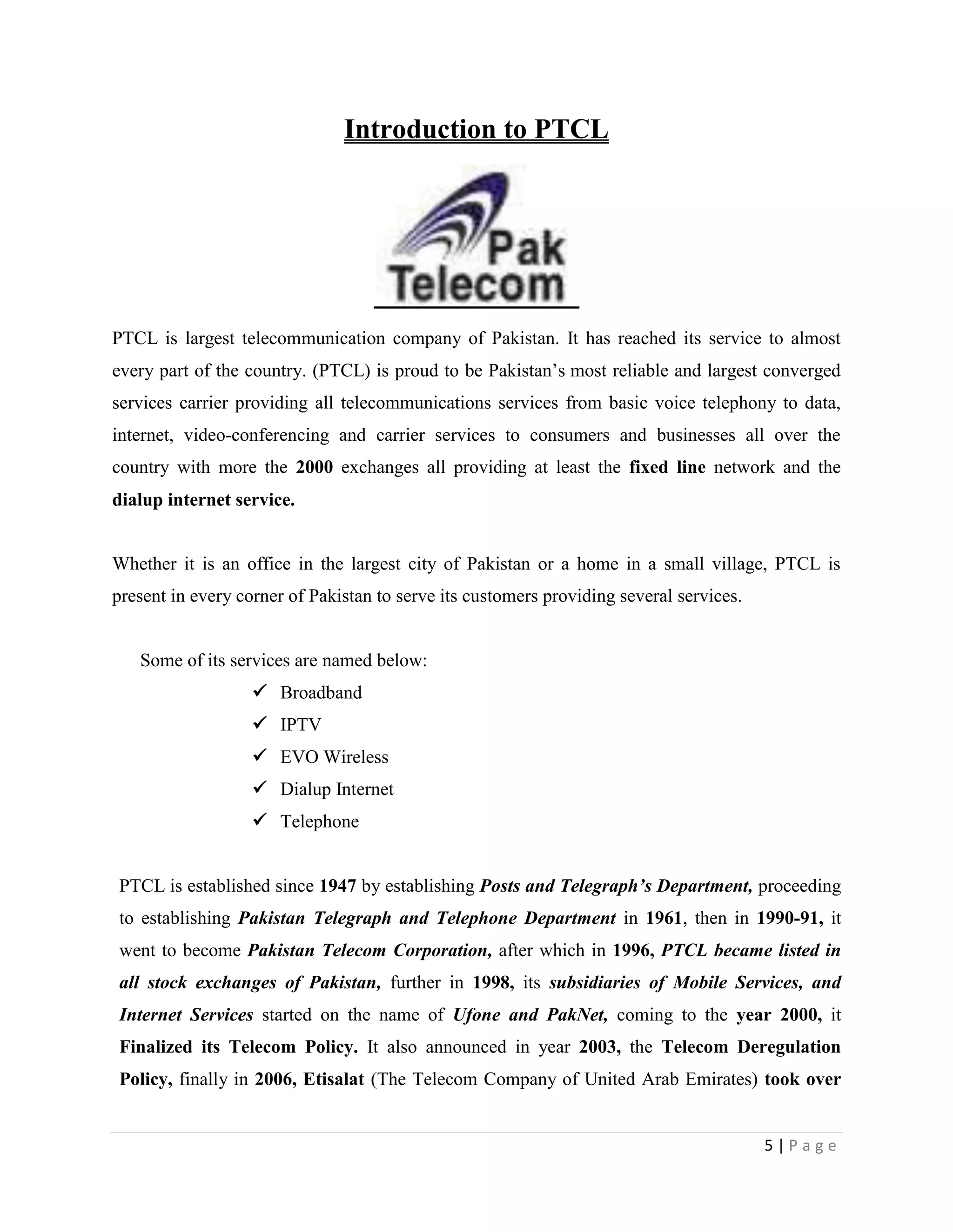5 | P a g e
Introduction to PTCL
PTCL is largest telecommunication company of Pakistan. It has reached its service to almost
every part of the country. (PTCL) is proud to be Pakistan’s most reliable and largest converged
services carrier providing all telecommunications services from basic voice telephony to data,
internet, video-conferencing and carrier services to consumers and businesses all over the
country with more the 2000 exchanges all providing at least the fixed line network and the
dialup internet service.
Whether it is an office in the largest city of Pakistan or a home in a small village, PTCL is
present in every corner of Pakistan to serve its customers providing several services.
Some of its services are named below:
 Broadband
 IPTV
 EVO Wireless
 Dialup Internet
 Telephone
PTCL is established since 1947 by establishing Posts and Telegraph’s Department, proceeding
to establishing Pakistan Telegraph and Telephone Department in 1961, then in 1990-91, it
went to become Pakistan Telecom Corporation, after which in 1996, PTCL became listed in
all stock exchanges of Pakistan, further in 1998, its subsidiaries of Mobile Services, and
Internet Services started on the name of Ufone and PakNet, coming to the year 2000, it
Finalized its Telecom Policy. It also announced in year 2003, the Telecom Deregulation
Policy, finally in 2006, Etisalat (The Telecom Company of United Arab Emirates) took over
 