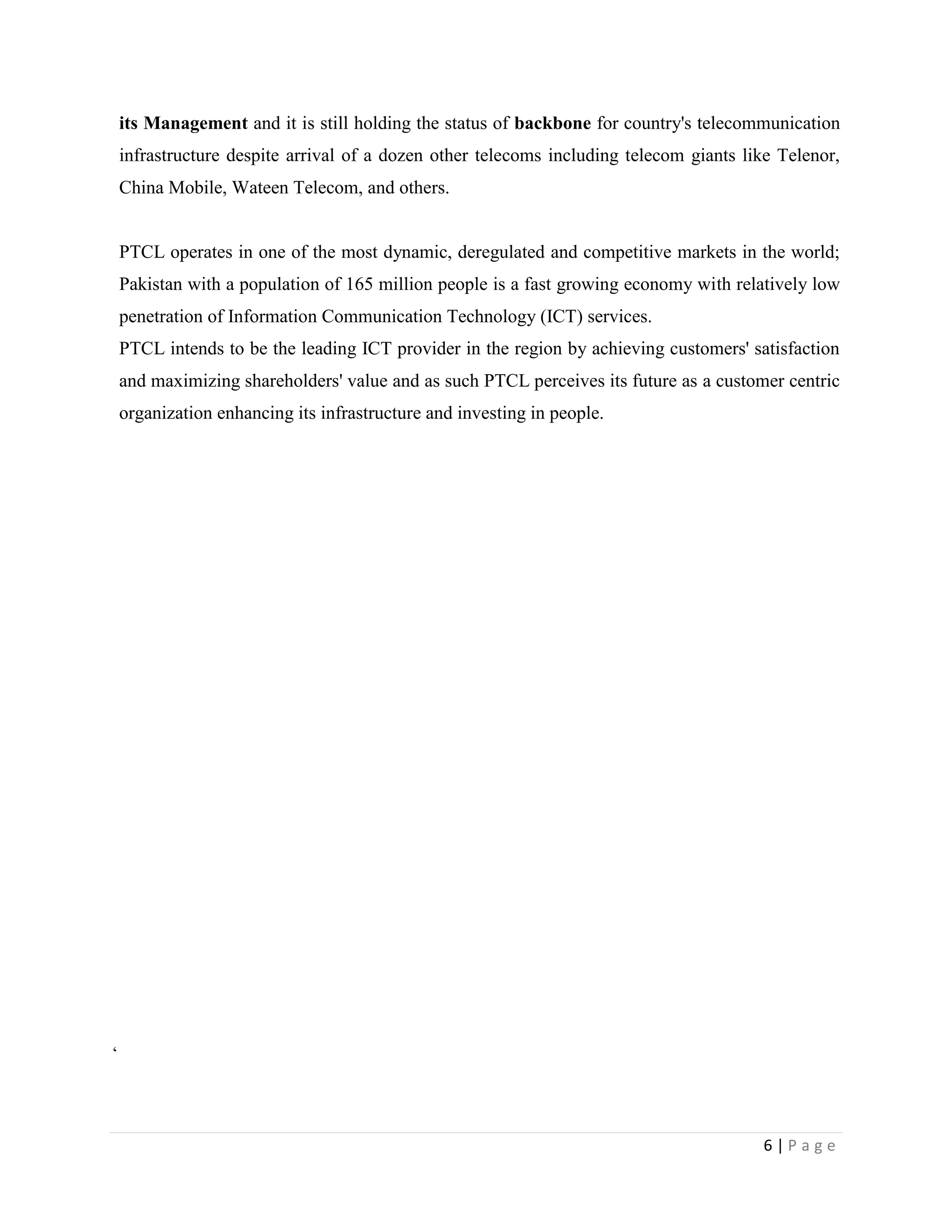 6 | P a g e
its Management and it is still holding the status of backbone for country's telecommunication
infrastructure despite arrival of a dozen other telecoms including telecom giants like Telenor,
China Mobile, Wateen Telecom, and others.
PTCL operates in one of the most dynamic, deregulated and competitive markets in the world;
Pakistan with a population of 165 million people is a fast growing economy with relatively low
penetration of Information Communication Technology (ICT) services.
PTCL intends to be the leading ICT provider in the region by achieving customers' satisfaction
and maximizing shareholders' value and as such PTCL perceives its future as a customer centric
organization enhancing its infrastructure and investing in people.
‘
 