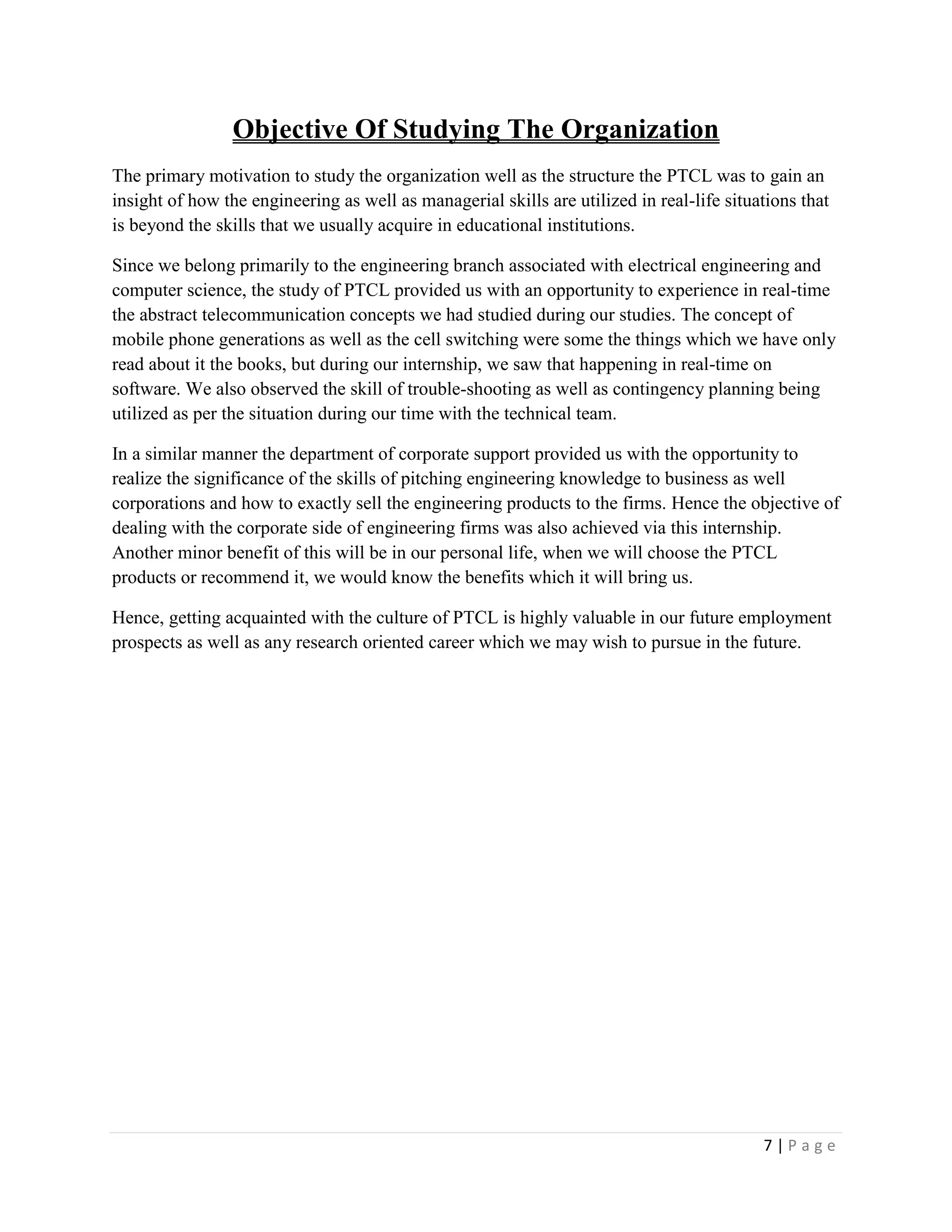 7 | P a g e
Objective Of Studying The Organization
The primary motivation to study the organization well as the structure the PTCL was to gain an
insight of how the engineering as well as managerial skills are utilized in real-life situations that
is beyond the skills that we usually acquire in educational institutions.
Since we belong primarily to the engineering branch associated with electrical engineering and
computer science, the study of PTCL provided us with an opportunity to experience in real-time
the abstract telecommunication concepts we had studied during our studies. The concept of
mobile phone generations as well as the cell switching were some the things which we have only
read about it the books, but during our internship, we saw that happening in real-time on
software. We also observed the skill of trouble-shooting as well as contingency planning being
utilized as per the situation during our time with the technical team.
In a similar manner the department of corporate support provided us with the opportunity to
realize the significance of the skills of pitching engineering knowledge to business as well
corporations and how to exactly sell the engineering products to the firms. Hence the objective of
dealing with the corporate side of engineering firms was also achieved via this internship.
Another minor benefit of this will be in our personal life, when we will choose the PTCL
products or recommend it, we would know the benefits which it will bring us.
Hence, getting acquainted with the culture of PTCL is highly valuable in our future employment
prospects as well as any research oriented career which we may wish to pursue in the future.
 