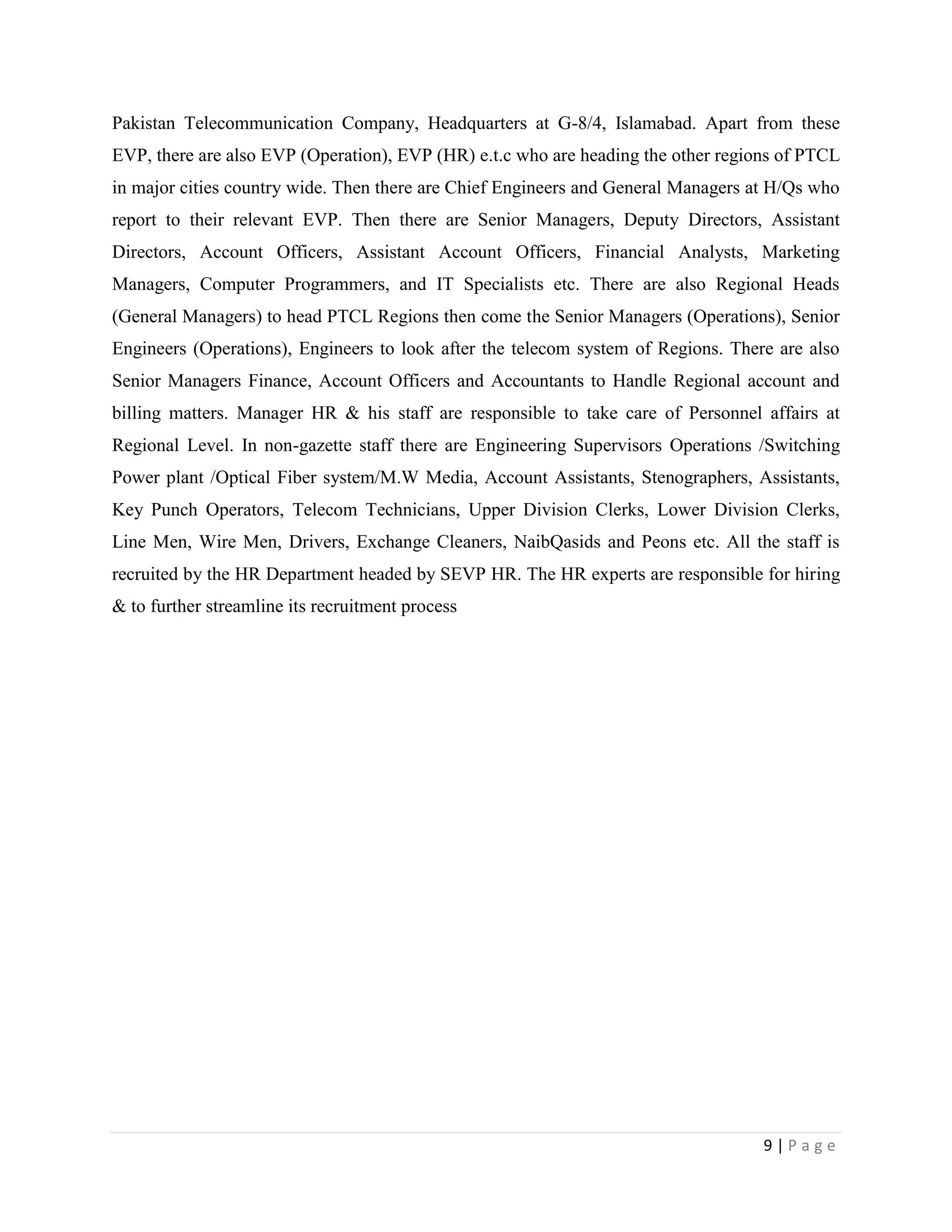 9 | P a g e
Pakistan Telecommunication Company, Headquarters at G-8/4, Islamabad. Apart from these
EVP, there are also EVP (Operation), EVP (HR) e.t.c who are heading the other regions of PTCL
in major cities country wide. Then there are Chief Engineers and General Managers at H/Qs who
report to their relevant EVP. Then there are Senior Managers, Deputy Directors, Assistant
Directors, Account Officers, Assistant Account Officers, Financial Analysts, Marketing
Managers, Computer Programmers, and IT Specialists etc. There are also Regional Heads
(General Managers) to head PTCL Regions then come the Senior Managers (Operations), Senior
Engineers (Operations), Engineers to look after the telecom system of Regions. There are also
Senior Managers Finance, Account Officers and Accountants to Handle Regional account and
billing matters. Manager HR & his staff are responsible to take care of Personnel affairs at
Regional Level. In non-gazette staff there are Engineering Supervisors Operations /Switching
Power plant /Optical Fiber system/M.W Media, Account Assistants, Stenographers, Assistants,
Key Punch Operators, Telecom Technicians, Upper Division Clerks, Lower Division Clerks,
Line Men, Wire Men, Drivers, Exchange Cleaners, NaibQasids and Peons etc. All the staff is
recruited by the HR Department headed by SEVP HR. The HR experts are responsible for hiring
& to further streamline its recruitment process
 