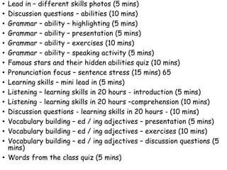 • Lead in – different skills photos (5 mins)
• Discussion questions – abilities (10 mins)
• Grammar – ability – highlighting (5 mins)
• Grammar – ability – presentation (5 mins)
• Grammar – ability – exercises (10 mins)
• Grammar – ability – speaking activity (5 mins)
• Famous stars and their hidden abilities quiz (10 mins)
• Pronunciation focus – sentence stress (15 mins) 65
• Learning skills – mini lead in (5 mins)
• Listening – learning skills in 20 hours - introduction (5 mins)
• Listening - learning skills in 20 hours –comprehension (10 mins)
• Discussion questions - learning skills in 20 hours - (10 mins)
• Vocabulary building – ed / ing adjectives – presentation (5 mins)
• Vocabulary building – ed / ing adjectives – exercises (10 mins)
• Vocabulary building – ed / ing adjectives – discussion questions (5
mins)
• Words from the class quiz (5 mins)
 