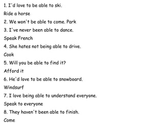 1. I'd love to be able to ski.
Ride a horse (pause) I'd love to be able to ride a horse.
2. We won't be able to come. Park (pause) We won't be able to park.
3. I've never been able to dance.
Speak French (pause) I've never been able to speak French.
4. She hates not being able to drive.
Cook (pause) She hates not being able to cook.
5. Will you be able to find it?
Afford it (pause) Will you be able to afford it?
6. He'd love to be able to snowboard.
Windsurf (pause) He'd love to be able to windsurf.
7. I love being able to understand everyone.
Speak to everyone (pause) I love being able to speak to everyone.
8. They haven't been able to finish.
Come (pause) They haven't been able to come.
 