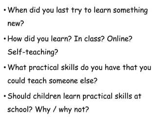 • When did you last try to learn something
new?
• How did you learn? In class? Online?
Self-teaching?
• What practical skills do you have that you
could teach someone else?
• Should children learn practical skills at
school? Why / why not?
 