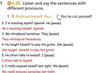 2. I'm teaching myself Spanish. He (pause)
He's teaching himself Spanish.
3. We introduced ourselves. They (pause)
They introduced themselves.
4. He taught himself to play the guitar. She (pause)
She taught herself to play the guitar.
5. He often talks to himself. I (pause)
I often talk to myself.
6. I really enjoyed myself last night. We (pause)
We really enjoyed ourselves last night.
 