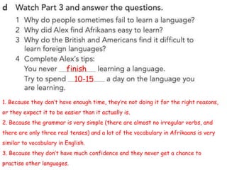 1. Because they don’t have enough time, they’re not doing it for the right reasons,
or they expect it to be easier than it actually is.
2. Because the grammar is very simple (there are almost no irregular verbs, and
there are only three real tenses) and a lot of the vocabulary in Afrikaans is very
similar to vocabulary in English.
3. Because they don’t have much confidence and they never get a chance to
practise other languages.
finish
10-15
 