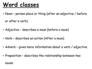 Word classes
• Noun – person place or thing (after an adjective / before
or after a verb)
• Adjective – describes a noun (before a noun)
• Verb – describes an action (After a noun)
• Adverb – gives more information about a verb / adjective.
• Preposition – describes the relationship between two
nouns
 