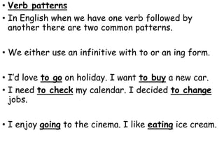 • Verb patterns
• In English when we have one verb followed by
another there are two common patterns.
• We either use an infinitive with to or an ing form.
• I’d love to go on holiday. I want to buy a new car.
• I need to check my calendar. I decided to change
jobs.
• I enjoy going to the cinema. I like eating ice cream.
 