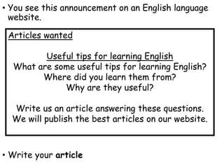 • You see this announcement on an English language
website.
• Write your article
Articles wanted
Useful tips for learning English
What are some useful tips for learning English?
Where did you learn them from?
Why are they useful?
Write us an article answering these questions.
We will publish the best articles on our website.
 