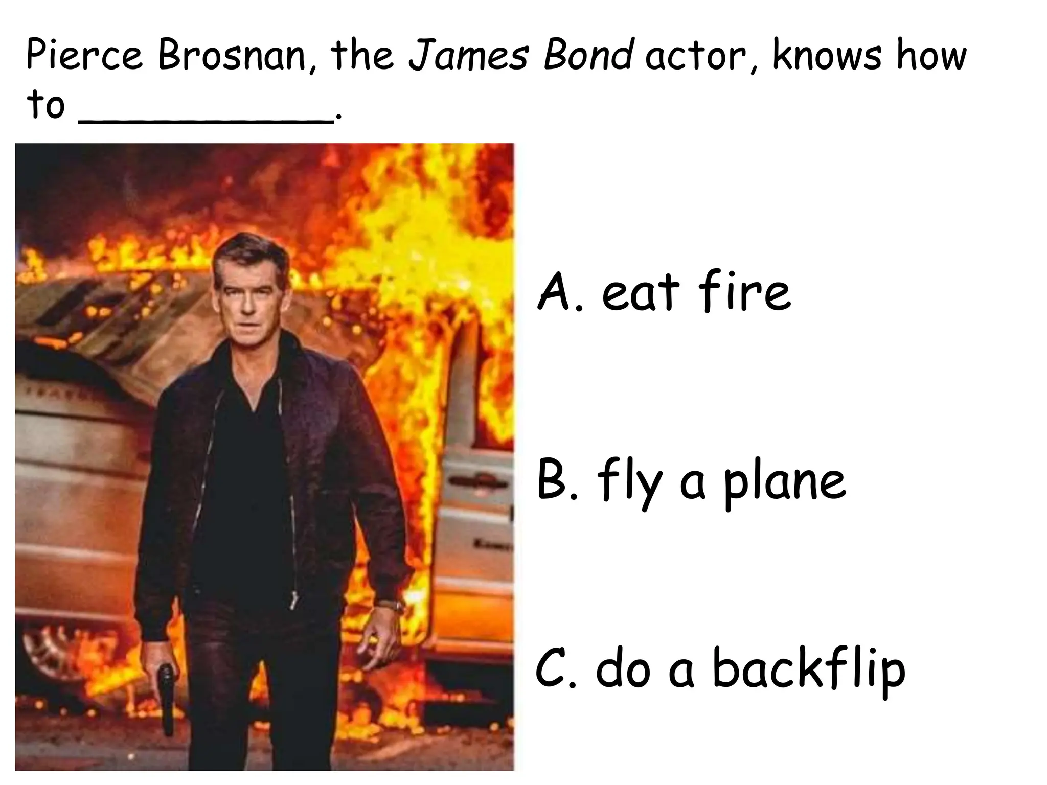 A. eat fire
B. fly a plane
C. do a backflip
Pierce Brosnan, the James Bond actor, knows how
to __________.
 