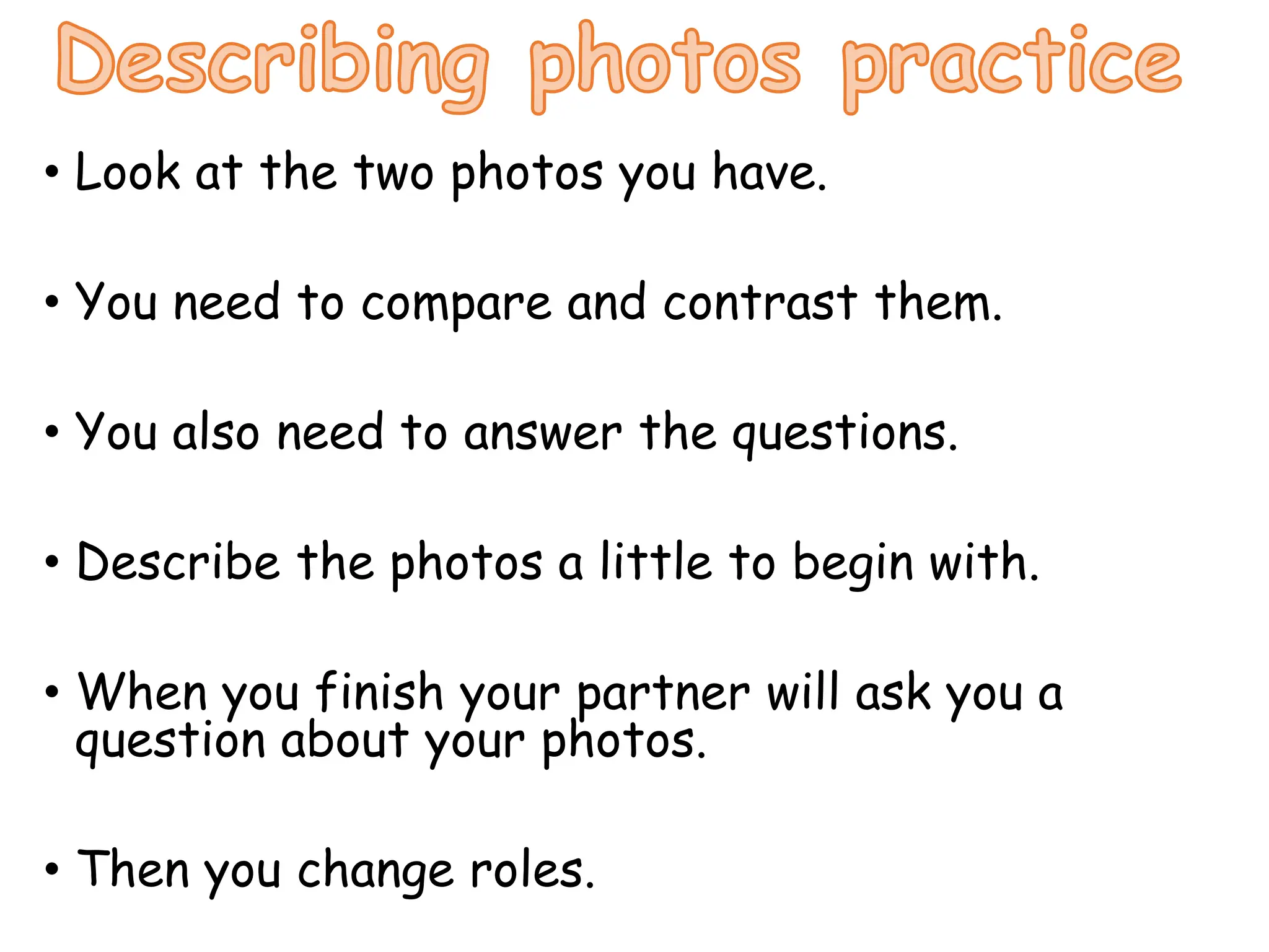 • Look at the two photos you have.
• You need to compare and contrast them.
• You also need to answer the questions.
• Describe the photos a little to begin with.
• When you finish your partner will ask you a
question about your photos.
• Then you change roles.
 