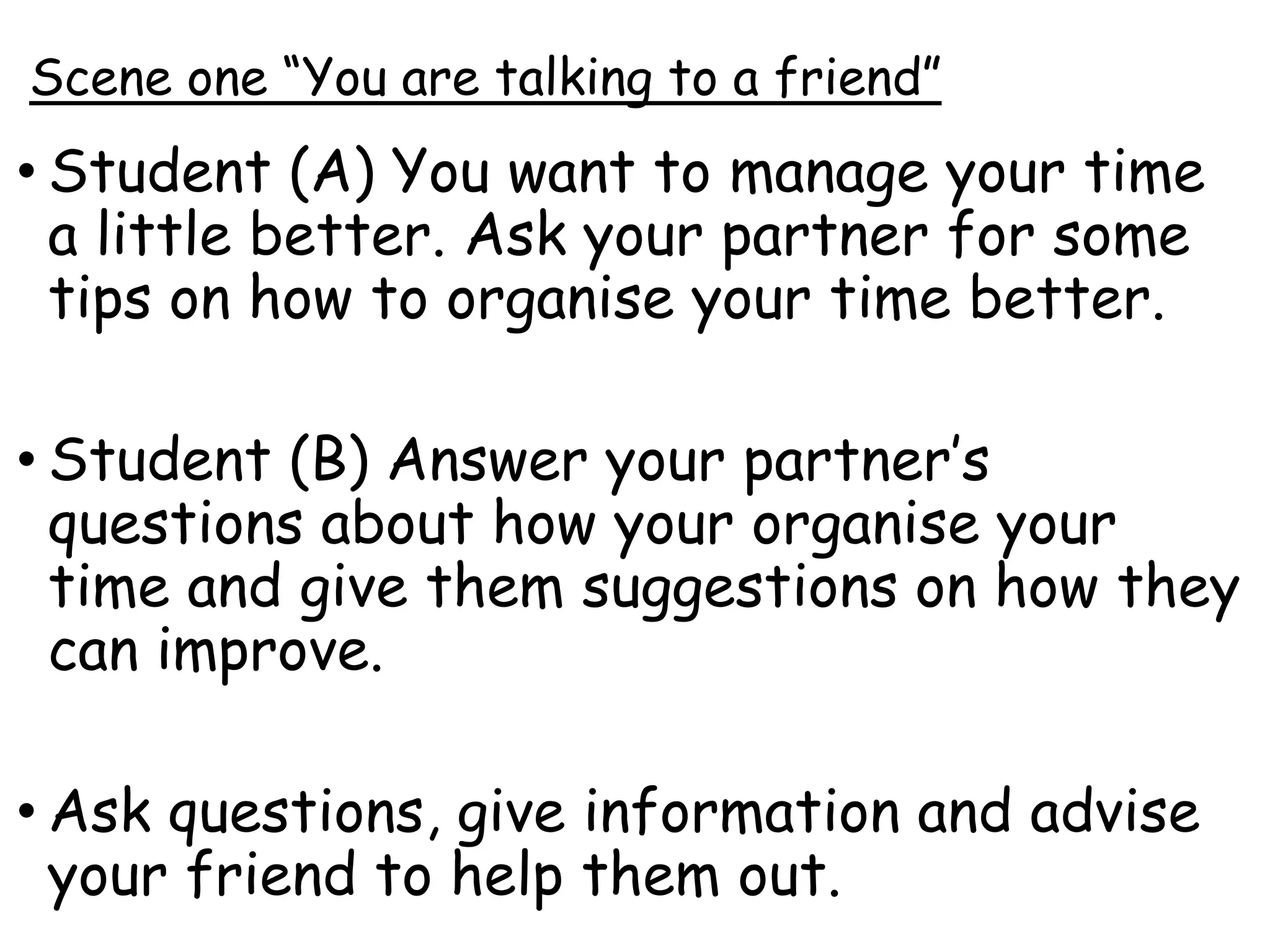 Scene one “You are talking to a friend”
• Student (A) You want to manage your time
a little better. Ask your partner for some
tips on how to organise your time better.
• Student (B) Answer your partner’s
questions about how your organise your
time and give them suggestions on how they
can improve.
• Ask questions, give information and advise
your friend to help them out.
 