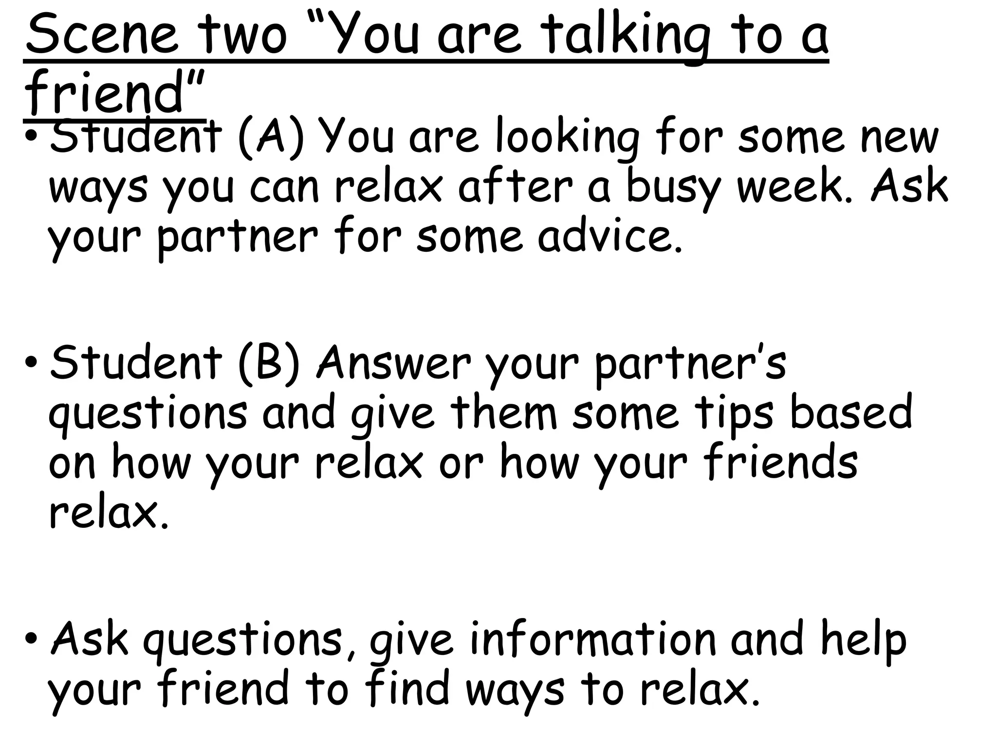 Scene two “You are talking to a
friend”
• Student (A) You are looking for some new
ways you can relax after a busy week. Ask
your partner for some advice.
• Student (B) Answer your partner’s
questions and give them some tips based
on how your relax or how your friends
relax.
• Ask questions, give information and help
your friend to find ways to relax.
 