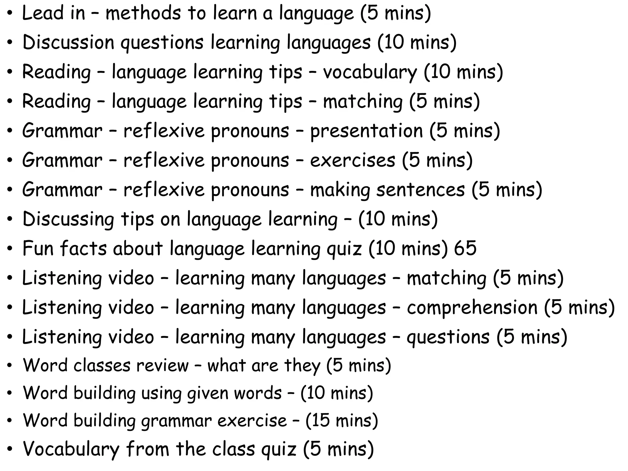 • Lead in – methods to learn a language (5 mins)
• Discussion questions learning languages (10 mins)
• Reading – language learning tips – vocabulary (10 mins)
• Reading – language learning tips – matching (5 mins)
• Grammar – reflexive pronouns – presentation (5 mins)
• Grammar – reflexive pronouns – exercises (5 mins)
• Grammar – reflexive pronouns – making sentences (5 mins)
• Discussing tips on language learning – (10 mins)
• Fun facts about language learning quiz (10 mins) 65
• Listening video – learning many languages – matching (5 mins)
• Listening video – learning many languages – comprehension (5 mins)
• Listening video – learning many languages – questions (5 mins)
• Word classes review – what are they (5 mins)
• Word building using given words – (10 mins)
• Word building grammar exercise – (15 mins)
• Vocabulary from the class quiz (5 mins)
 