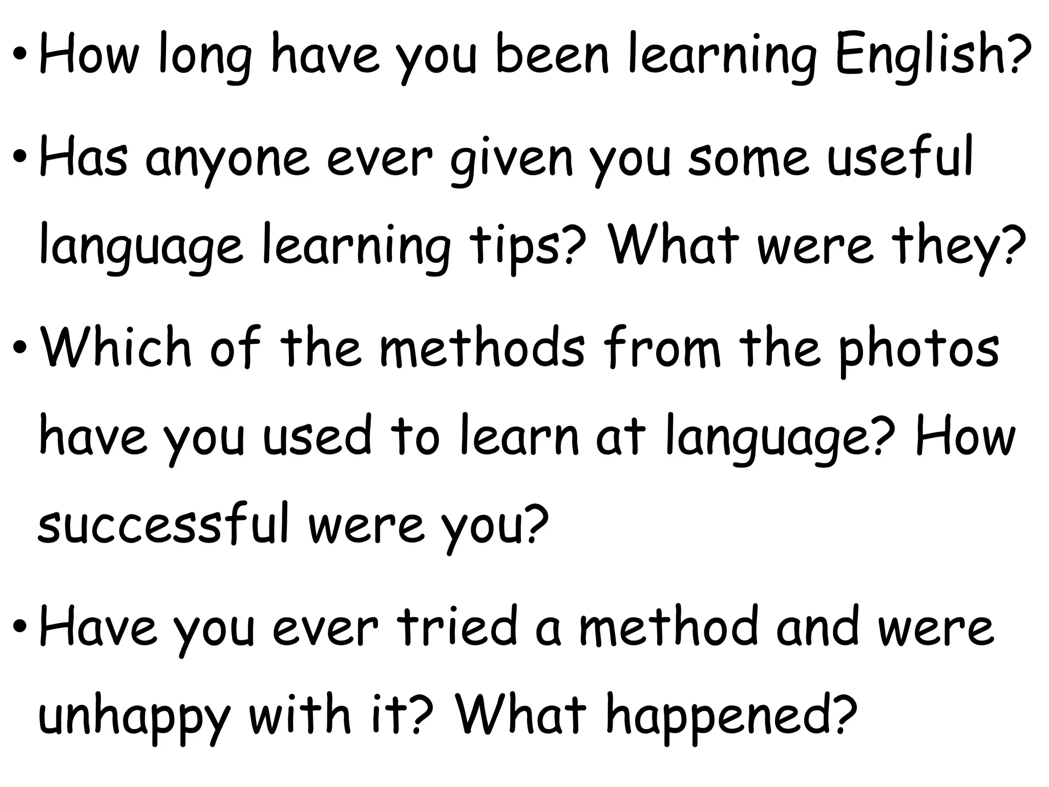 •How long have you been learning English?
•Has anyone ever given you some useful
language learning tips? What were they?
•Which of the methods from the photos
have you used to learn at language? How
successful were you?
•Have you ever tried a method and were
unhappy with it? What happened?
 