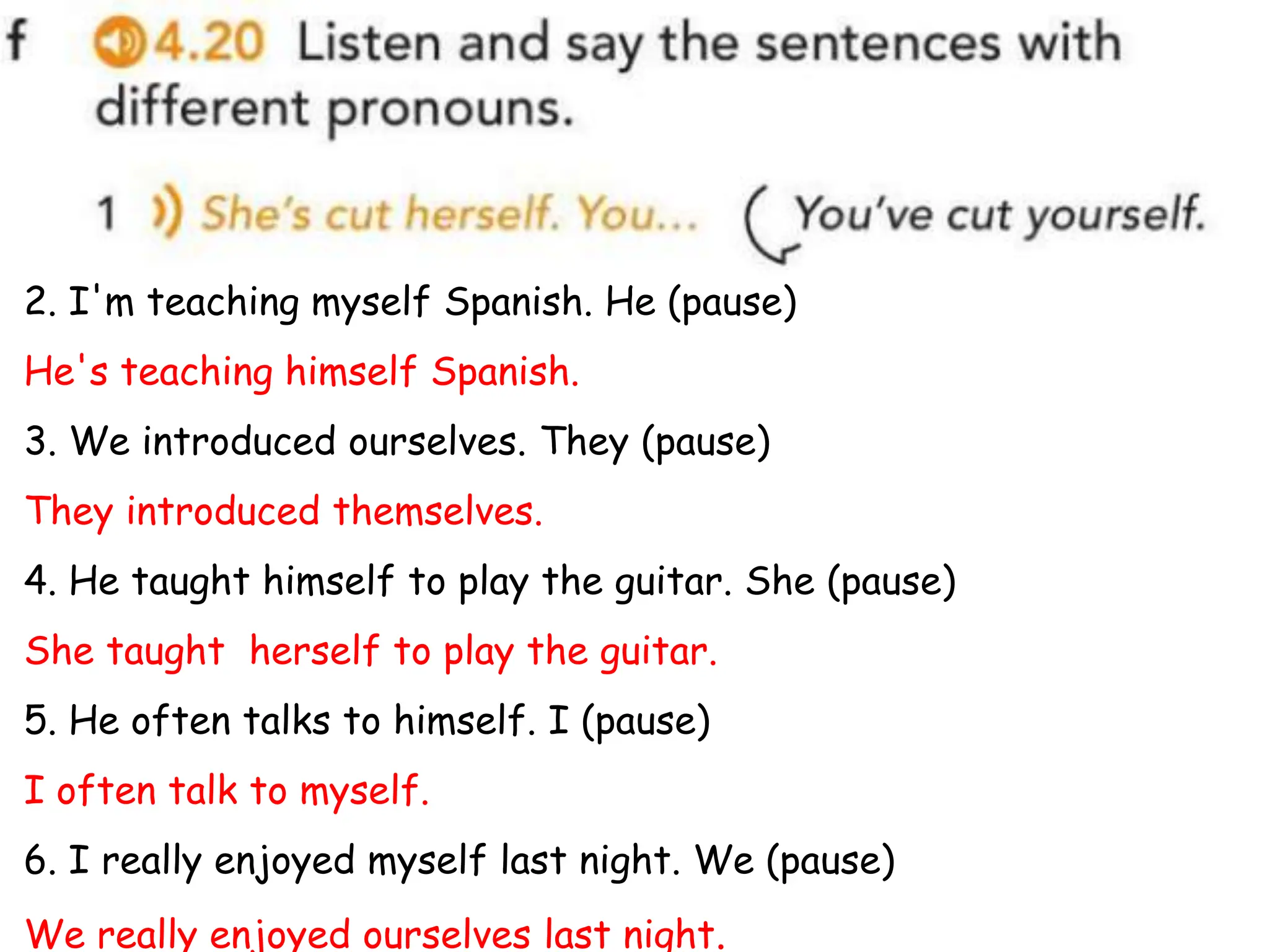 2. I'm teaching myself Spanish. He (pause)
He's teaching himself Spanish.
3. We introduced ourselves. They (pause)
They introduced themselves.
4. He taught himself to play the guitar. She (pause)
She taught herself to play the guitar.
5. He often talks to himself. I (pause)
I often talk to myself.
6. I really enjoyed myself last night. We (pause)
We really enjoyed ourselves last night.
 
