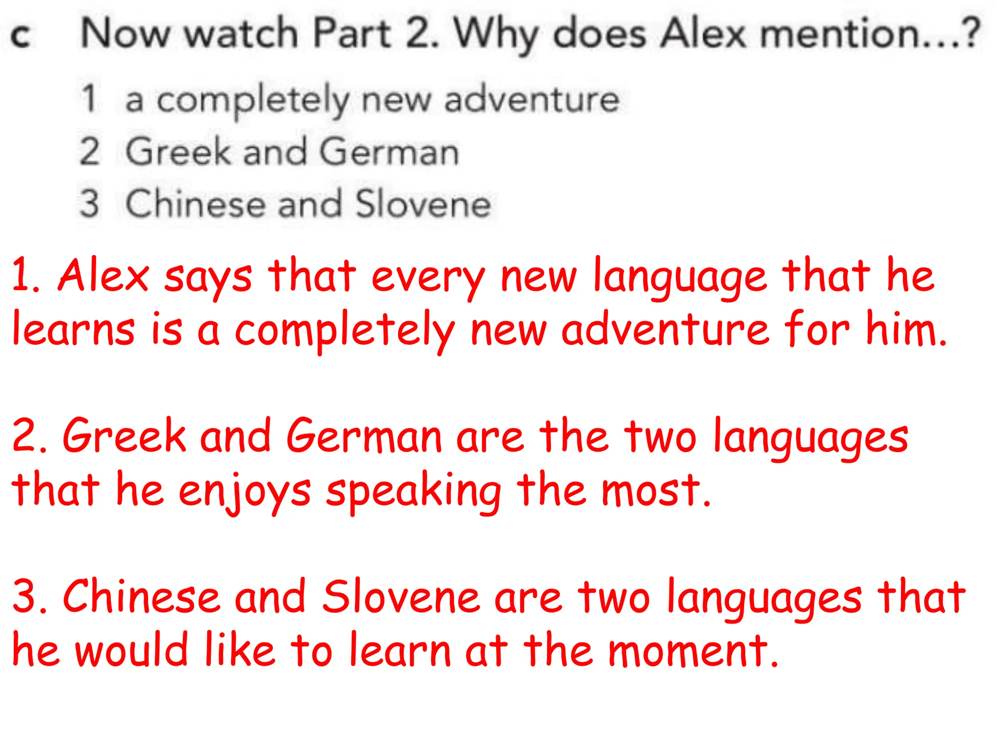 1. Alex says that every new language that he
learns is a completely new adventure for him.
2. Greek and German are the two languages
that he enjoys speaking the most.
3. Chinese and Slovene are two languages that
he would like to learn at the moment.
 