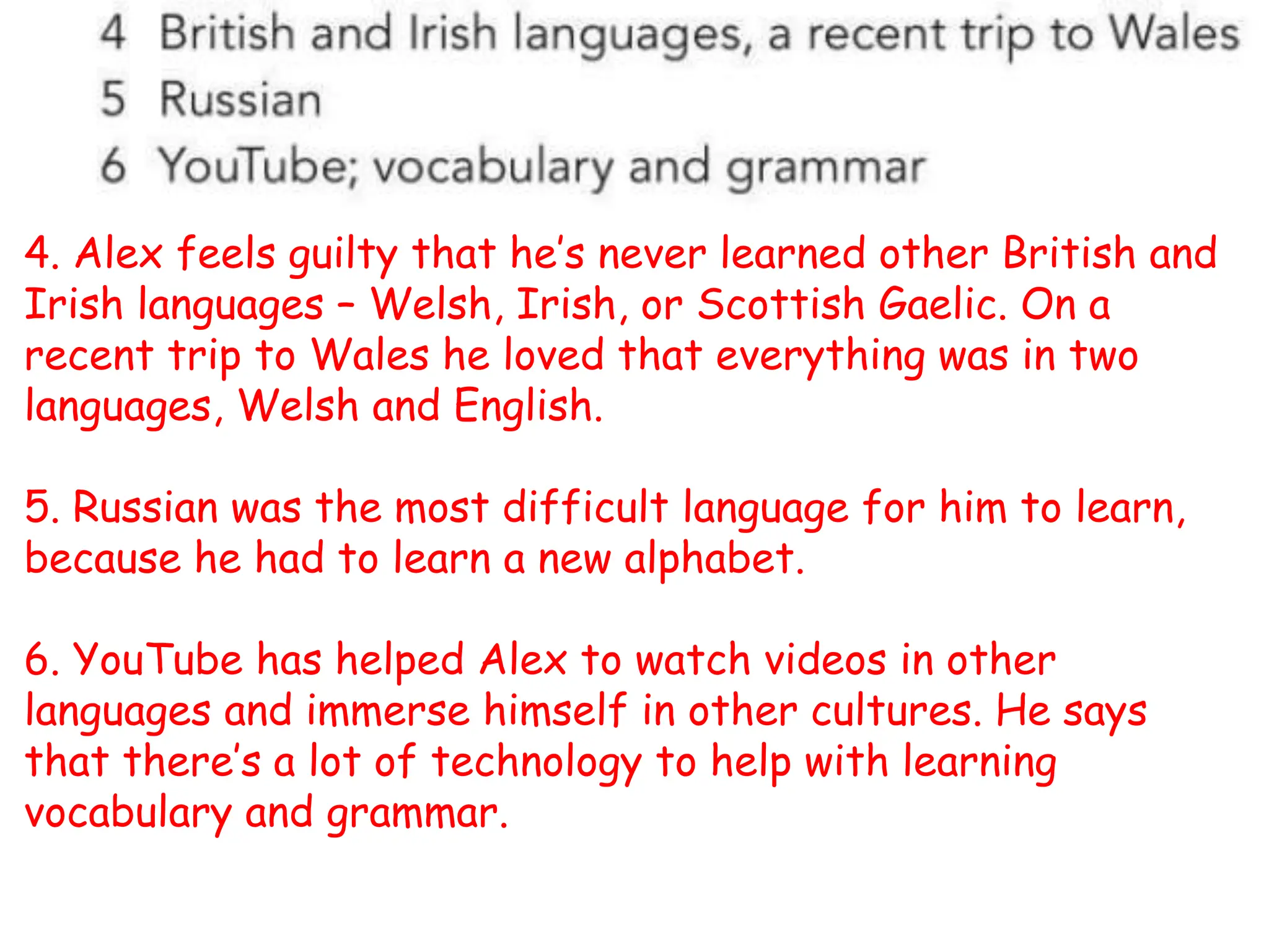 4. Alex feels guilty that he’s never learned other British and
Irish languages – Welsh, Irish, or Scottish Gaelic. On a
recent trip to Wales he loved that everything was in two
languages, Welsh and English.
5. Russian was the most difficult language for him to learn,
because he had to learn a new alphabet.
6. YouTube has helped Alex to watch videos in other
languages and immerse himself in other cultures. He says
that there’s a lot of technology to help with learning
vocabulary and grammar.
 