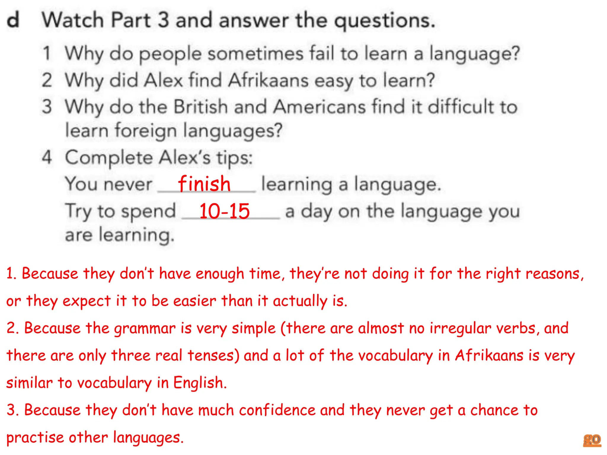 1. Because they don’t have enough time, they’re not doing it for the right reasons,
or they expect it to be easier than it actually is.
2. Because the grammar is very simple (there are almost no irregular verbs, and
there are only three real tenses) and a lot of the vocabulary in Afrikaans is very
similar to vocabulary in English.
3. Because they don’t have much confidence and they never get a chance to
practise other languages.
finish
10-15
 