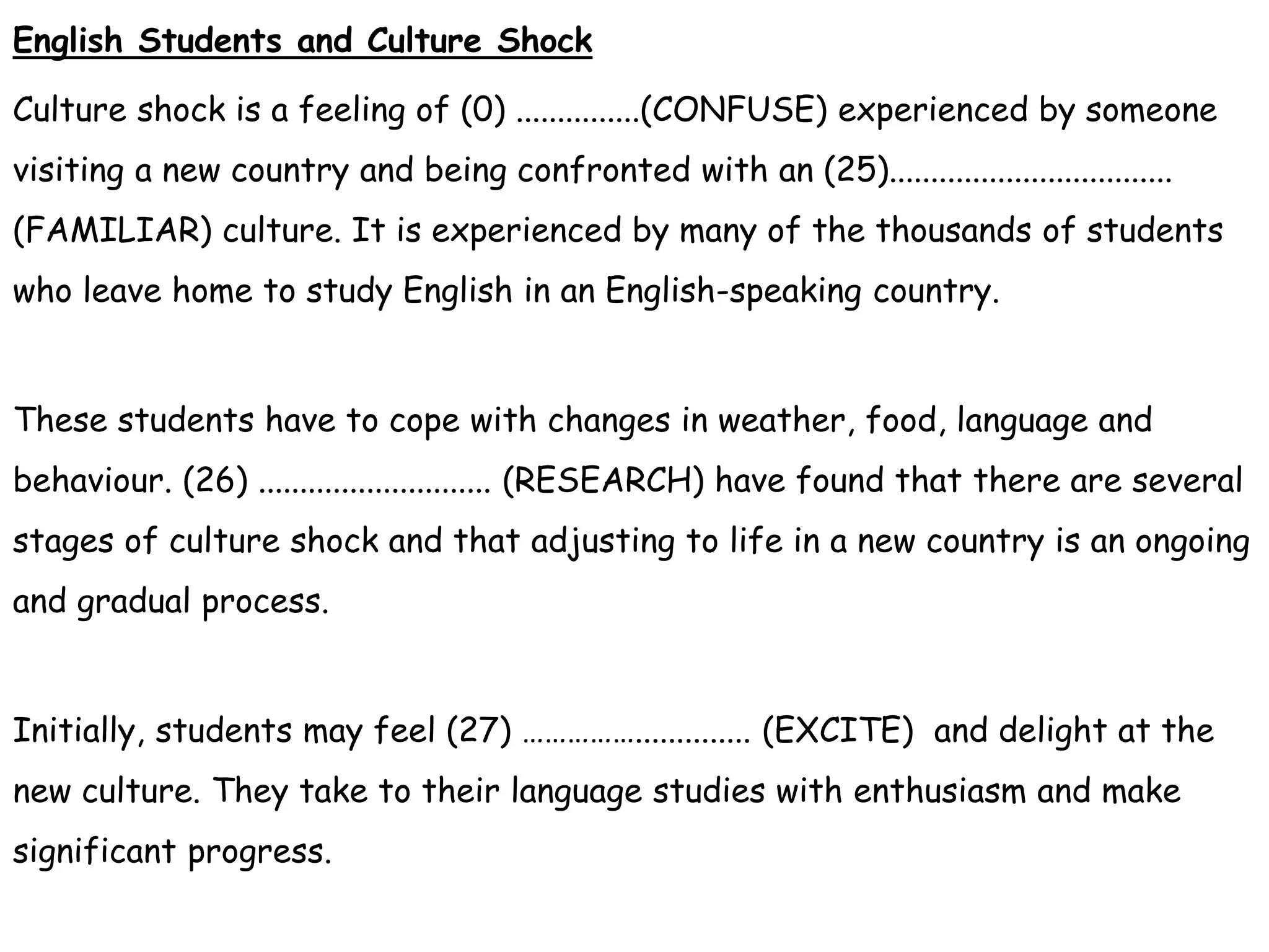 English Students and Culture Shock
Culture shock is a feeling of (0) ...............(CONFUSE) experienced by someone
visiting a new country and being confronted with an (25)..................................
(FAMILIAR) culture. It is experienced by many of the thousands of students
who leave home to study English in an English-speaking country.
These students have to cope with changes in weather, food, language and
behaviour. (26) ............................ (RESEARCH) have found that there are several
stages of culture shock and that adjusting to life in a new country is an ongoing
and gradual process.
Initially, students may feel (27) …………….............. (EXCITE) and delight at the
new culture. They take to their language studies with enthusiasm and make
significant progress.
 