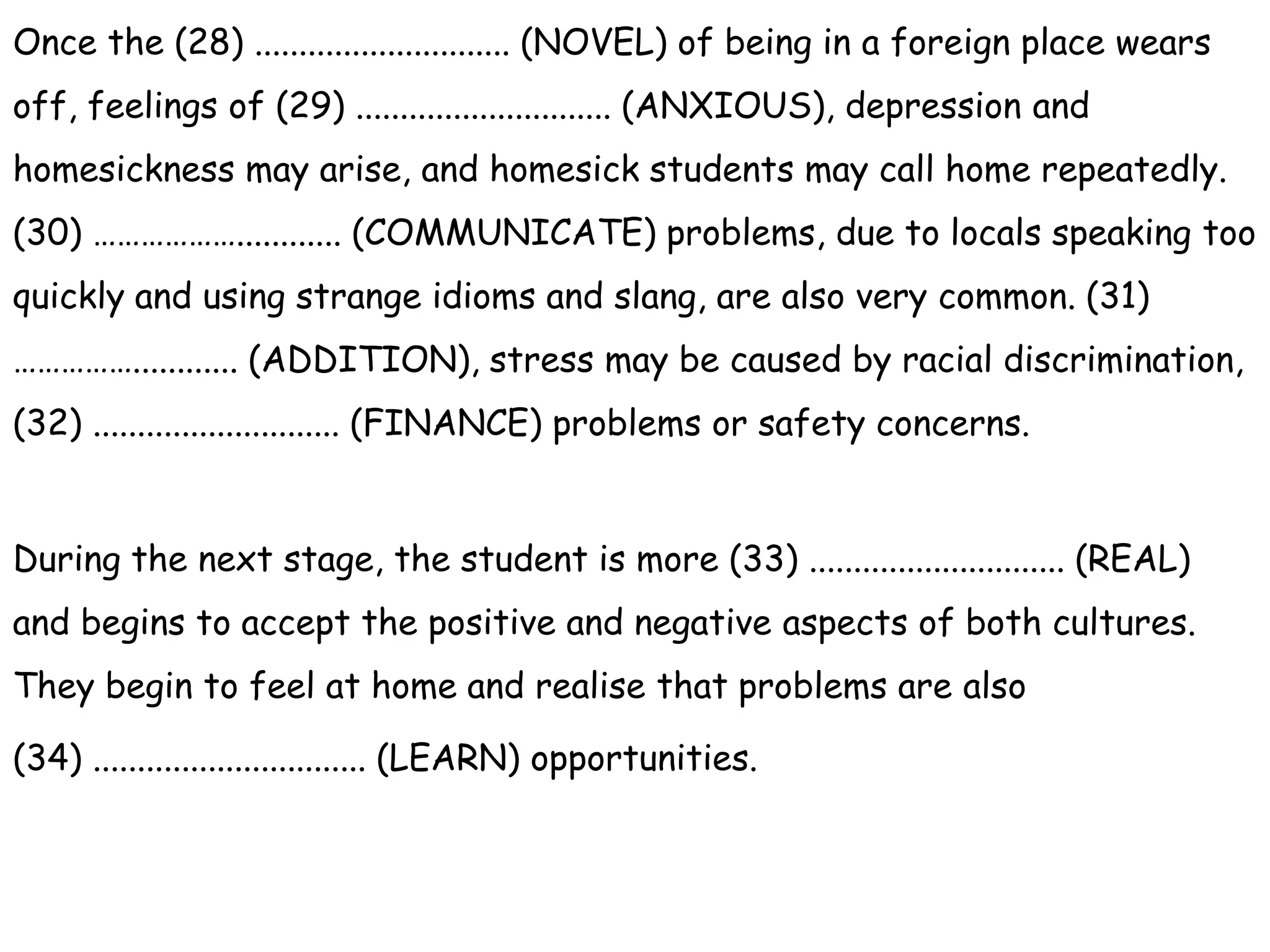 Once the (28) ............................. (NOVEL) of being in a foreign place wears
off, feelings of (29) ............................. (ANXIOUS), depression and
homesickness may arise, and homesick students may call home repeatedly.
(30) ………………............ (COMMUNICATE) problems, due to locals speaking too
quickly and using strange idioms and slang, are also very common. (31)
……………............ (ADDITION), stress may be caused by racial discrimination,
(32) ............................ (FINANCE) problems or safety concerns.
During the next stage, the student is more (33) ............................. (REAL)
and begins to accept the positive and negative aspects of both cultures.
They begin to feel at home and realise that problems are also
(34) ............................... (LEARN) opportunities.
 