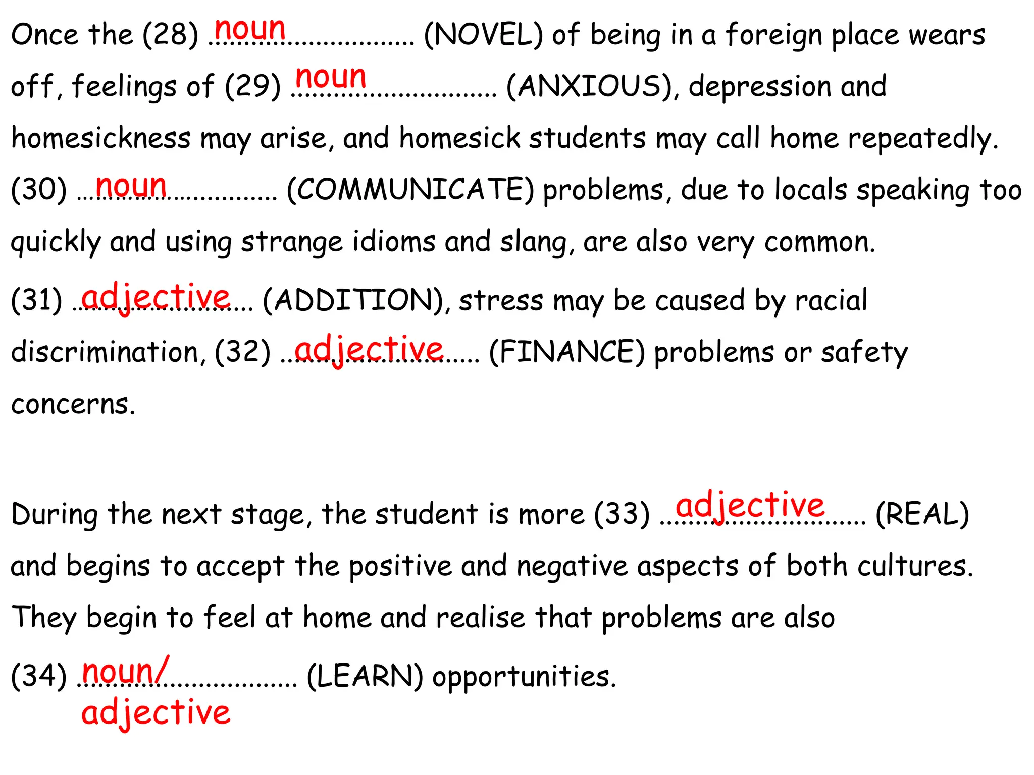 Once the (28) ............................. (NOVEL) of being in a foreign place wears
off, feelings of (29) ............................. (ANXIOUS), depression and
homesickness may arise, and homesick students may call home repeatedly.
(30) ………………............ (COMMUNICATE) problems, due to locals speaking too
quickly and using strange idioms and slang, are also very common.
(31) ……………............ (ADDITION), stress may be caused by racial
discrimination, (32) ............................ (FINANCE) problems or safety
concerns.
During the next stage, the student is more (33) ............................. (REAL)
and begins to accept the positive and negative aspects of both cultures.
They begin to feel at home and realise that problems are also
(34) ............................... (LEARN) opportunities.
noun
noun
noun
adjective
adjective
adjective
noun/
adjective
 