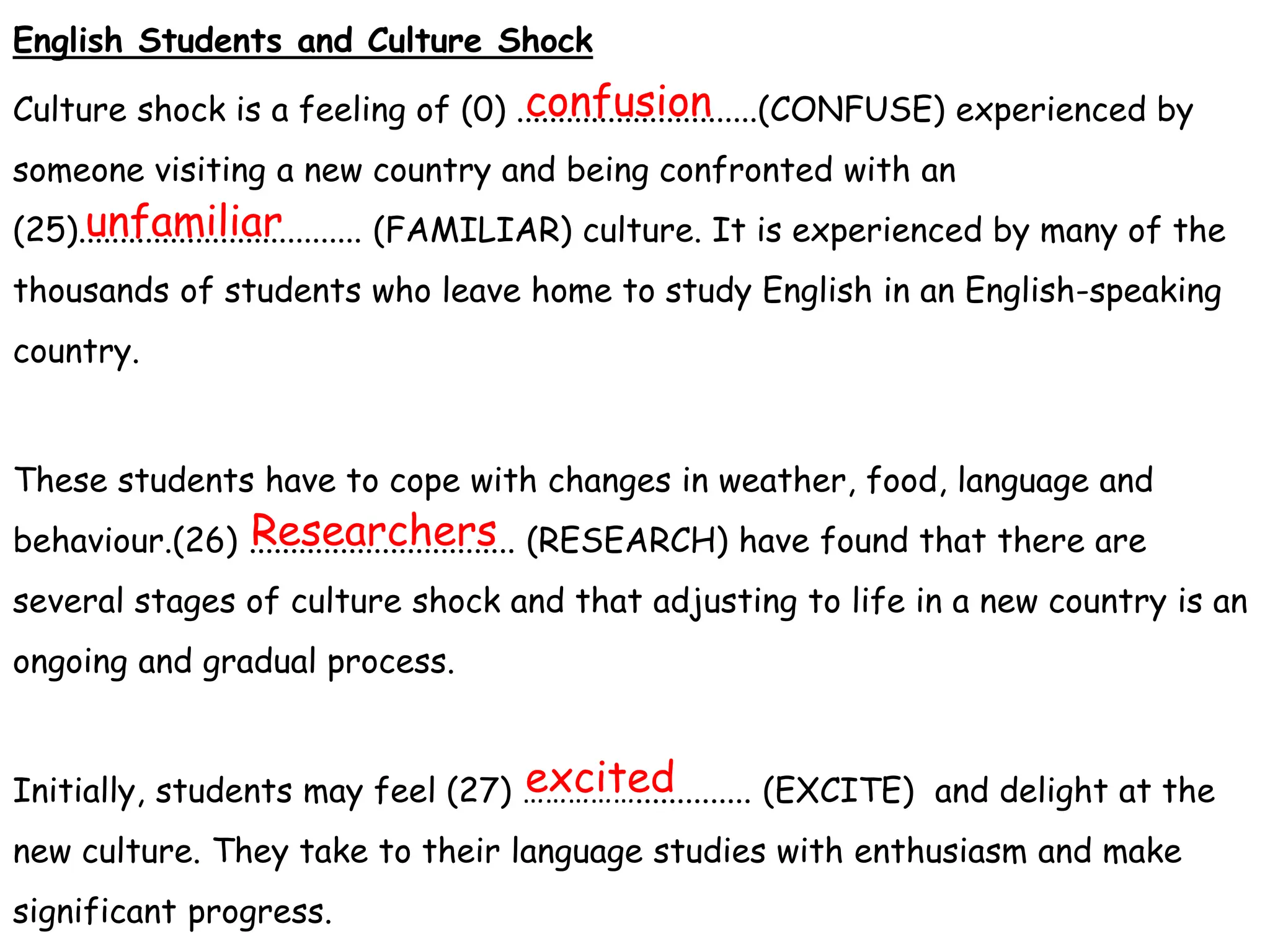 English Students and Culture Shock
Culture shock is a feeling of (0) .............................(CONFUSE) experienced by
someone visiting a new country and being confronted with an
(25).................................. (FAMILIAR) culture. It is experienced by many of the
thousands of students who leave home to study English in an English-speaking
country.
These students have to cope with changes in weather, food, language and
behaviour.(26) ................................ (RESEARCH) have found that there are
several stages of culture shock and that adjusting to life in a new country is an
ongoing and gradual process.
Initially, students may feel (27) …………….............. (EXCITE) and delight at the
new culture. They take to their language studies with enthusiasm and make
significant progress.
confusion
unfamiliar
Researchers
excited
 