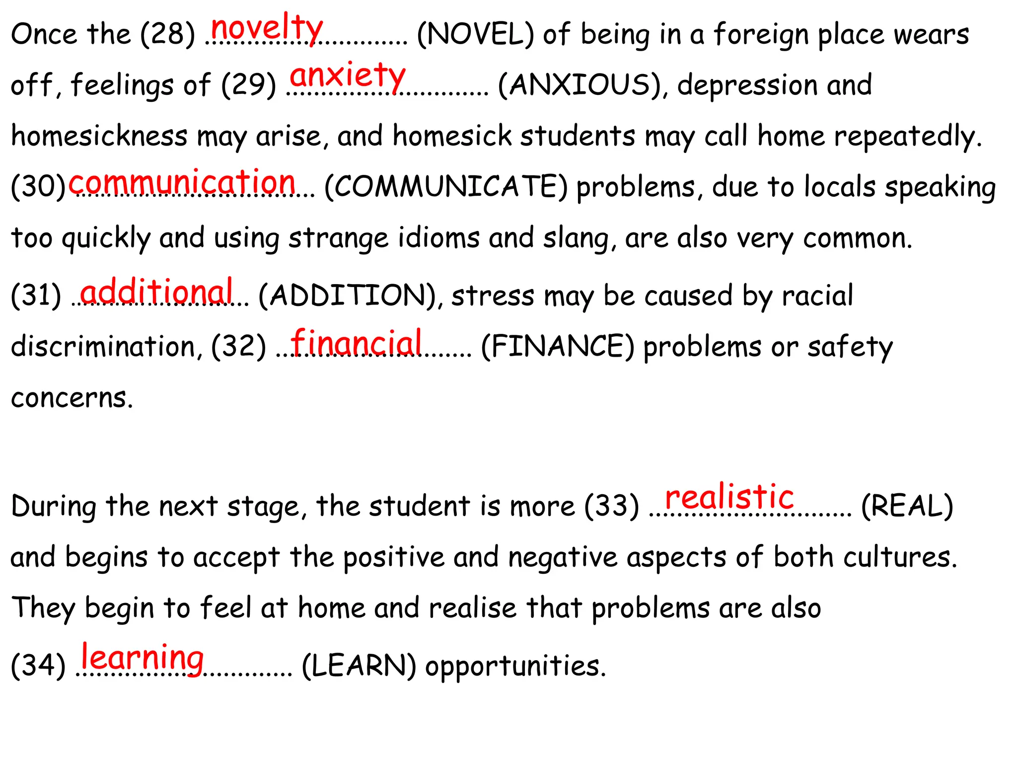 Once the (28) ............................. (NOVEL) of being in a foreign place wears
off, feelings of (29) ............................. (ANXIOUS), depression and
homesickness may arise, and homesick students may call home repeatedly.
(30) ……………….................. (COMMUNICATE) problems, due to locals speaking
too quickly and using strange idioms and slang, are also very common.
(31) ……………............ (ADDITION), stress may be caused by racial
discrimination, (32) ............................ (FINANCE) problems or safety
concerns.
During the next stage, the student is more (33) ............................. (REAL)
and begins to accept the positive and negative aspects of both cultures.
They begin to feel at home and realise that problems are also
(34) ............................... (LEARN) opportunities.
novelty
anxiety
communication
additional
financial
realistic
learning
 