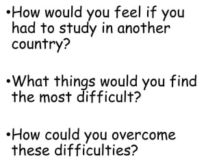 •How would you feel if you
had to study in another
country?
•What things would you find
the most difficult?
•How could you overcome
these difficulties?
 