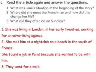 1. She was living in London, in her early twenties, working
for an advertising agency.
2. She met him at a nightclub on a beach in the south of
France.
She found a job in Paris because she wanted to be with
him.
3. They went for a walk.
 