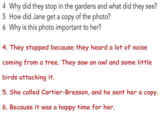 4. They stopped because they heard a lot of noise
coming from a tree. They saw an owl and some little
birds attacking it.
5. She called Cartier-Bresson, and he sent her a copy.
6. Because it was a happy time for her.
 